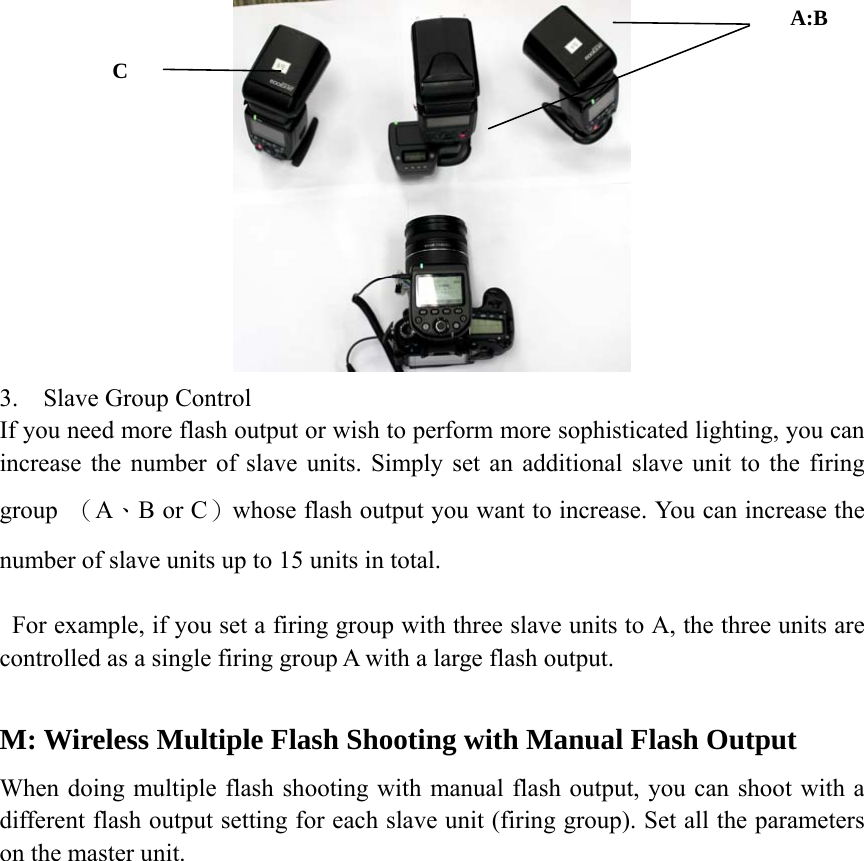  3. Slave Group Control If you need more flash output or wish to perform more sophisticated lighting, you can increase the number of slave units. Simply set an additional slave unit to the firing group  （A、B or C）whose flash output you want to increase. You can increase the number of slave units up to 15 units in total.         For example, if you set a firing group with three slave units to A, the three units are controlled as a single firing group A with a large flash output.  M: Wireless Multiple Flash Shooting with Manual Flash Output When doing multiple flash shooting with manual flash output, you can shoot with a different flash output setting for each slave unit (firing group). Set all the parameters on the master unit.              A:B C 