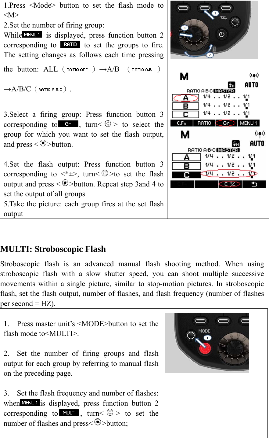 1.Press <Mode> button to set the flash mode to <M> 2.Set the number of firing group:   While  is displayed, press function button 2 corresponding to   to set the groups to fire. The setting changes as follows each time pressing the button: ALL（ ）&rarr;A/B  （ ）&rarr;A/B/C（ ）.  3.Select a firing group: Press function button 3 corresponding to , turn< > to select the group for which you want to set the flash output, and press < >button.  4.Set the flash output: Press function button 3 corresponding to <*&plusmn;>, turn< >to set the flash output and press < >button. Repeat step 3and 4 to set the output of all groups 5.Take the picture: each group fires at the set flash output     MULTI: Stroboscopic Flash Stroboscopic flash is an advanced manual flash shooting method. When using stroboscopic flash with a slow shutter speed, you can shoot multiple successive movements within a single picture, similar to stop-motion pictures. In stroboscopic flash, set the flash output, number of flashes, and flash frequency (number of flashes per second = HZ).  1. Press master unit&rsquo;s <MODE>button to set the flash mode to<MULTI>.  2. Set the number of firing groups and flash output for each group by referring to manual flash on the preceding page.    3. Set the flash frequency and number of flashes: when is displayed, press function button 2 corresponding to , turn< > to set the number of flashes and press< >button;   
