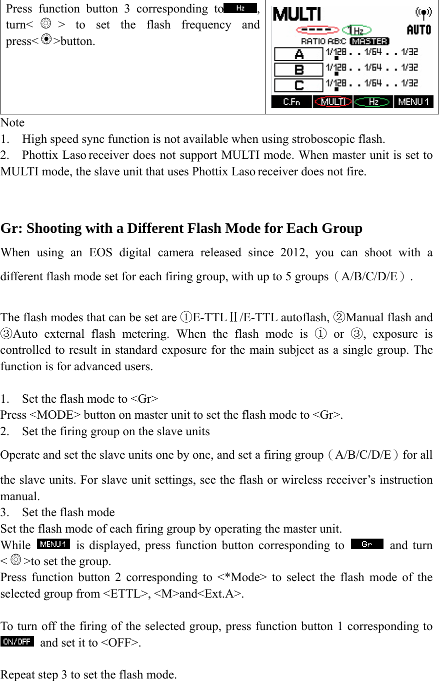 Press function button 3 corresponding to , turn< > to set the flash frequency and press< >button.    Note 1. High speed sync function is not available when using stroboscopic flash. 2. Phottix Laso receiver does not support MULTI mode. When master unit is set to MULTI mode, the slave unit that uses Phottix Laso receiver does not fire.    Gr: Shooting with a Different Flash Mode for Each Group When using an EOS digital camera released since 2012, you can shoot with a different flash mode set for each firing group, with up to 5 groups（A/B/C/D/E）.  The flash modes that can be set are  E①-TTLⅡ/E-TTL autoflash, ②Manual flash and ③Auto external flash metering. When the flash mode is ① or ③, exposure is controlled to result in standard exposure for the main subject as a single group. The function is for advanced users.  1. Set the flash mode to <Gr> Press <MODE> button on master unit to set the flash mode to <Gr>. 2. Set the firing group on the slave units Operate and set the slave units one by one, and set a firing group（A/B/C/D/E）for all the slave units. For slave unit settings, see the flash or wireless receiver&rsquo;s instruction manual. 3. Set the flash mode   Set the flash mode of each firing group by operating the master unit. While   is displayed, press function button corresponding to   and turn <>to set the group. Press function button 2 corresponding to <*Mode> to select the flash mode of the selected group from <ETTL>, <M>and<Ext.A>.  To turn off the firing of the selected group, press function button 1 corresponding to   and set it to <OFF>.  Repeat step 3 to set the flash mode.  