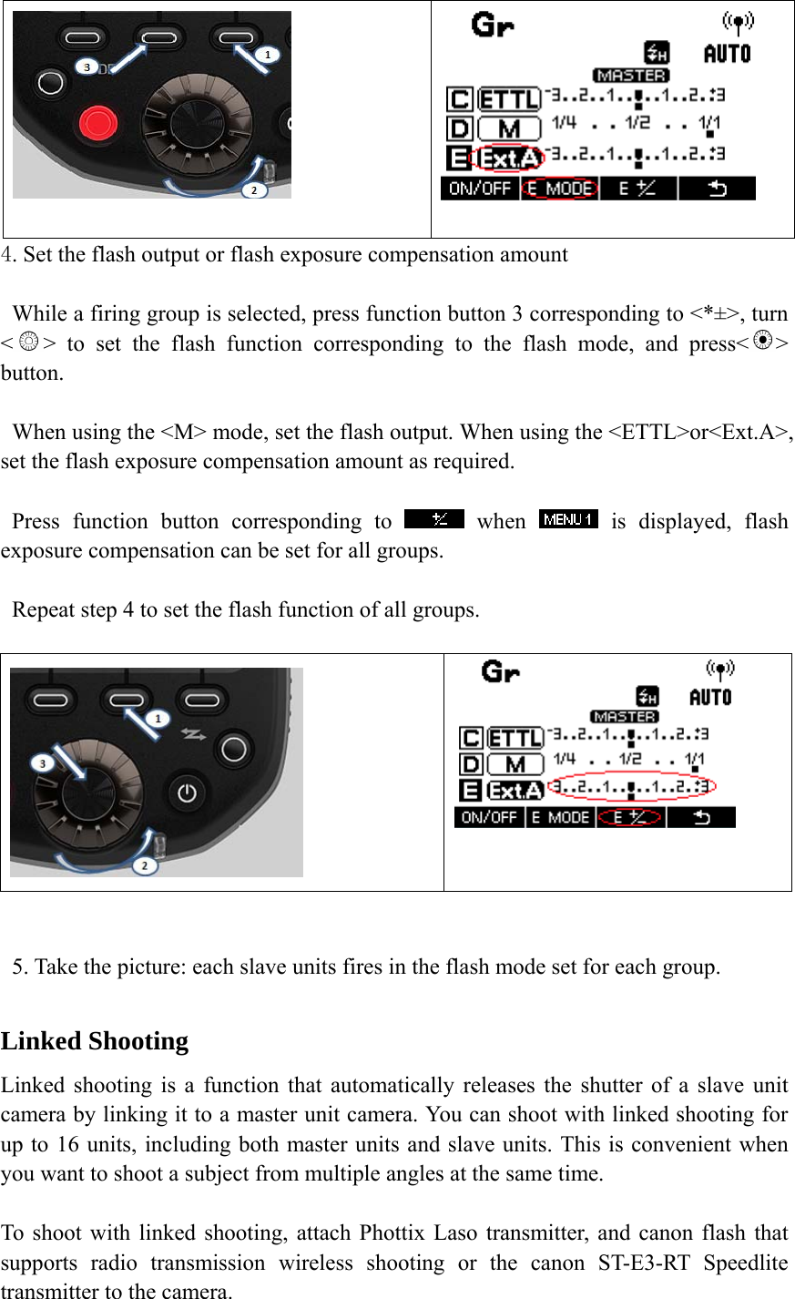    4. Set the flash output or flash exposure compensation amount    While a firing group is selected, press function button 3 corresponding to <*&plusmn;>, turn <> to set the flash function corresponding to the flash mode, and press< > button.     When using the <M> mode, set the flash output. When using the <ETTL>or<Ext.A>, set the flash exposure compensation amount as required.    Press function button corresponding to   when   is displayed, flash exposure compensation can be set for all groups.     Repeat step 4 to set the flash function of all groups.      5. Take the picture: each slave units fires in the flash mode set for each group.  Linked Shooting Linked shooting is a function that automatically releases the shutter of a slave unit camera by linking it to a master unit camera. You can shoot with linked shooting for up to 16 units, including both master units and slave units. This is convenient when you want to shoot a subject from multiple angles at the same time.    To shoot with linked shooting, attach Phottix Laso transmitter, and canon flash that supports radio transmission wireless shooting or the canon ST-E3-RT Speedlite transmitter to the camera. 
