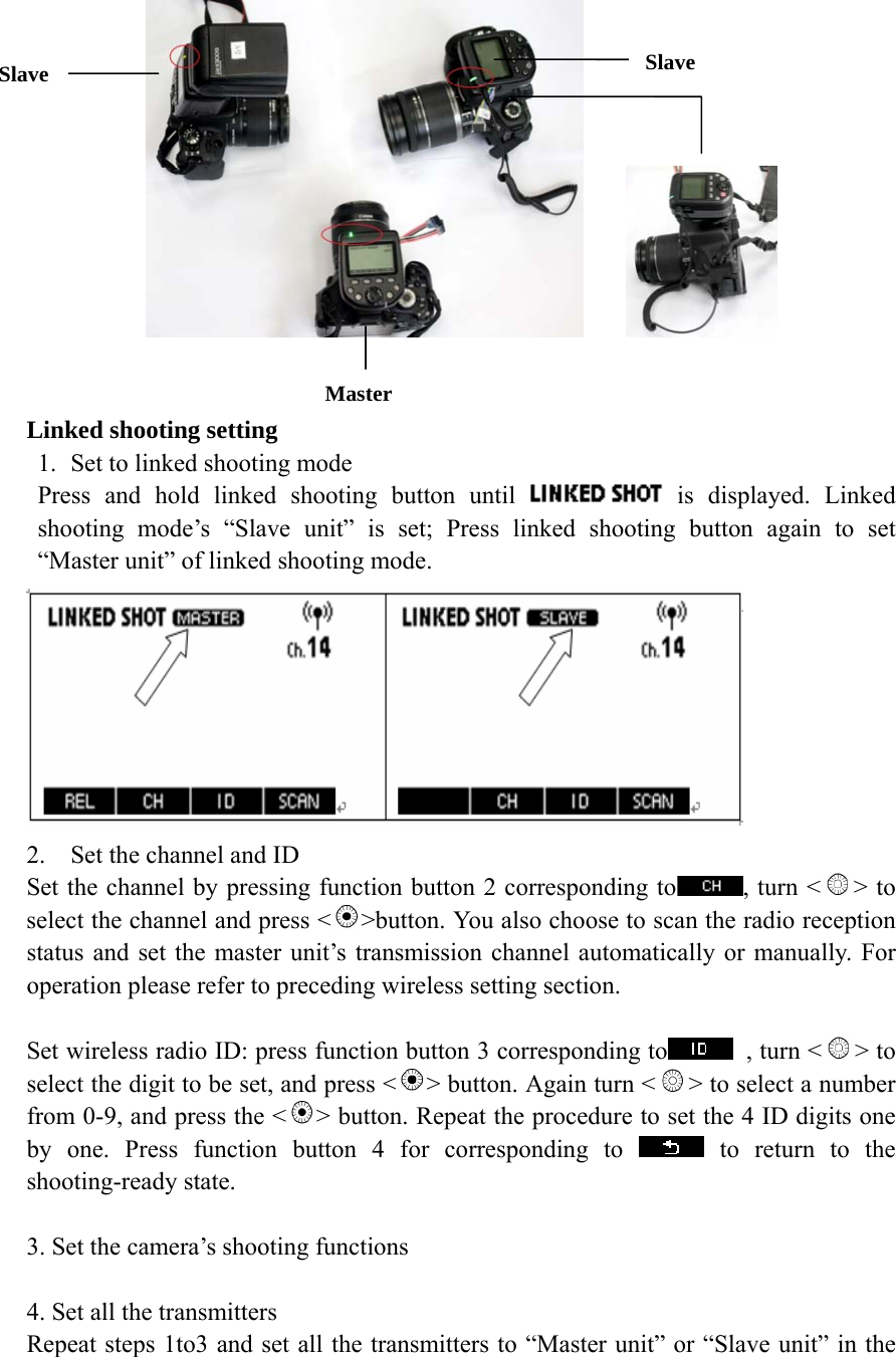           Linked shooting setting 1. Set to linked shooting mode Press and hold linked shooting button until   is displayed. Linked shooting mode&rsquo;s &ldquo;Slave unit&rdquo; is set; Press linked shooting button again to set &ldquo;Master unit&rdquo; of linked shooting mode.  2. Set the channel and ID Set the channel by pressing function button 2 corresponding to , turn < > to select the channel and press < >button. You also choose to scan the radio reception status and set the master unit&rsquo;s transmission channel automatically or manually. For operation please refer to preceding wireless setting section.      Set wireless radio ID: press function button 3 corresponding to   , turn < > to select the digit to be set, and press < > button. Again turn < > to select a number from 0-9, and press the < > button. Repeat the procedure to set the 4 ID digits one by one. Press function button 4 for corresponding to   to return to the shooting-ready state.  3. Set the camera&rsquo;s shooting functions  4. Set all the transmitters Repeat steps 1to3 and set all the transmitters to &ldquo;Master unit&rdquo; or &ldquo;Slave unit&rdquo; in the Master Slave  Slave 