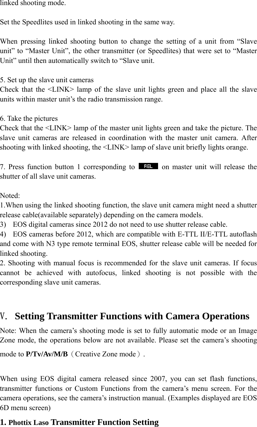 linked shooting mode.  Set the Speedlites used in linked shooting in the same way.   When pressing linked shooting button to change the setting of a unit from &ldquo;Slave unit&rdquo; to &ldquo;Master Unit&rdquo;, the other transmitter (or Speedlites) that were set to &ldquo;Master Unit&rdquo; until then automatically switch to &ldquo;Slave unit.  5. Set up the slave unit cameras Check that the <LINK> lamp of the slave unit lights green and place all the slave units within master unit&rsquo;s the radio transmission range.  6. Take the pictures Check that the <LINK> lamp of the master unit lights green and take the picture. The slave unit cameras are released in coordination with the master unit camera. After shooting with linked shooting, the <LINK> lamp of slave unit briefly lights orange.  7. Press function button 1 corresponding to   on master unit will release the shutter of all slave unit cameras.    Noted:  1.When using the linked shooting function, the slave unit camera might need a shutter release cable(available separately) depending on the camera models.   3) EOS digital cameras since 2012 do not need to use shutter release cable. 4) EOS cameras before 2012, which are compatible with E-TTL II/E-TTL autoflash and come with N3 type remote terminal EOS, shutter release cable will be needed for linked shooting. 2. Shooting with manual focus is recommended for the slave unit cameras. If focus cannot be achieved with autofocus, linked shooting is not possible with the corresponding slave unit cameras.  V. Setting Transmitter Functions with Camera Operations Note: When the camera&rsquo;s shooting mode is set to fully automatic mode or an Image Zone mode, the operations below are not available. Please set the camera&rsquo;s shooting mode to P/Tv/Av/M/B（Creative Zone mode）.  When using EOS digital camera released since 2007, you can set flash functions, transmitter functions or Custom Functions from the camera&rsquo;s menu screen. For the camera operations, see the camera&rsquo;s instruction manual. (Examples displayed are EOS 6D menu screen) 1. Phottix Laso Transmitter Function Setting 