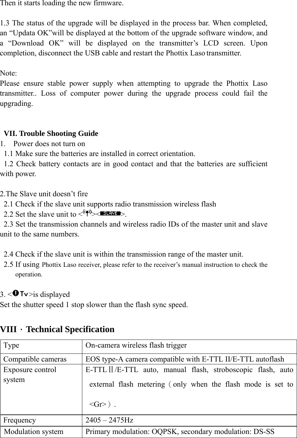 Then it starts loading the new firmware.  1.3 The status of the upgrade will be displayed in the process bar. When completed, an &ldquo;Updata OK&rdquo;will be displayed at the bottom of the upgrade software window, and a &ldquo;Download OK&rdquo; will be displayed on the transmitter&rsquo;s LCD screen. Upon completion, disconnect the USB cable and restart the Phottix Laso transmitter.  Note:  Please ensure stable power supply when attempting to upgrade the Phottix Laso transmitter.. Loss of computer power during the upgrade process could fail the upgrading.   VII. Trouble Shooting Guide 1. Power does not turn on 1.1 Make sure the batteries are installed in correct orientation. 1.2 Check battery contacts are in good contact and that the batteries are sufficient with power.  2.The Slave unit doesn&rsquo;t fire 2.1 Check if the slave unit supports radio transmission wireless flash 2.2 Set the slave unit to < >< >. 2.3 Set the transmission channels and wireless radio IDs of the master unit and slave unit to the same numbers.  2.4 Check if the slave unit is within the transmission range of the master unit. 2.5 If using Phottix Laso receiver, please refer to the receiver&rsquo;s manual instruction to check the operation.  3. < >is displayed Set the shutter speed 1 stop slower than the flash sync speed.  VIII．Technical Specification Type  On-camera wireless flash trigger Compatible cameras  EOS type-A camera compatible with E-TTL II/E-TTL autoflash Exposure control system E-TTLⅡ/E-TTL auto, manual flash, stroboscopic flash, auto external flash metering（only when the flash mode is set to <Gr>）. Frequency  2405 &ndash; 2475Hz Modulation system  Primary modulation: OQPSK, secondary modulation: DS-SS 