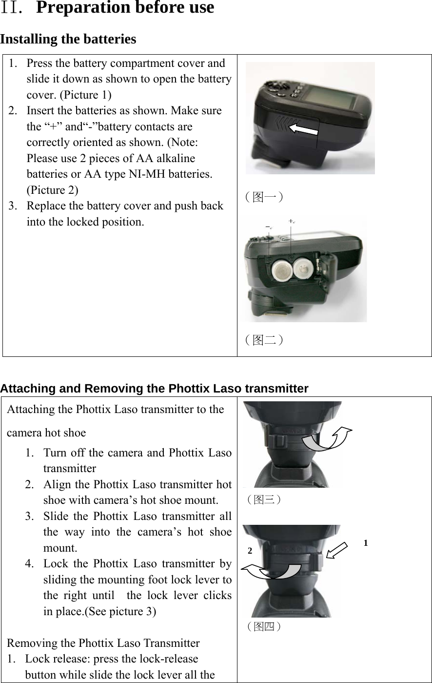 II. Preparation before use Installing the batteries 1. Press the battery compartment cover and slide it down as shown to open the battery cover. (Picture 1) 2. Insert the batteries as shown. Make sure the &ldquo;+&rdquo; and&ldquo;-&rdquo;battery contacts are correctly oriented as shown. (Note: Please use 2 pieces of AA alkaline batteries or AA type NI-MH batteries. (Picture 2) 3. Replace the battery cover and push back into the locked position.      （图一）  （图二）  Attaching and Removing the Phottix Laso transmitter Attaching the Phottix Laso transmitter to the camera hot shoe 1. Turn off the camera and Phottix Laso transmitter 2. Align the Phottix Laso transmitter hot shoe with camera&rsquo;s hot shoe mount. 3. Slide the Phottix Laso transmitter all the way into the camera&rsquo;s hot shoe mount. 4. Lock the Phottix Laso transmitter by sliding the mounting foot lock lever to the right until  the lock lever clicks in place.(See picture 3)  Removing the Phottix Laso Transmitter 1. Lock release: press the lock-release button while slide the lock lever all the   （图三）   （图四） 1 2