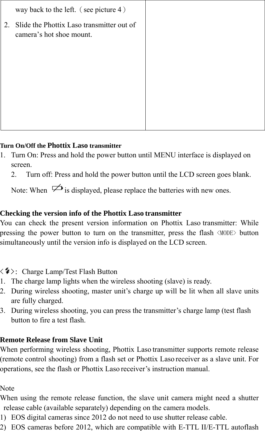 way back to the left.（see picture 4） 2. Slide the Phottix Laso transmitter out of camera&rsquo;s hot shoe mount.   Turn On/Off the Phottix Laso transmitter   1. Turn On: Press and hold the power button until MENU interface is displayed on screen.  2. Turn off: Press and hold the power button until the LCD screen goes blank. Note: When  is displayed, please replace the batteries with new ones.  Checking the version info of the Phottix Laso transmitter You can check the present version information on Phottix Laso transmitter: While pressing the power button to turn on the transmitter, press the flash <MODE> button simultaneously until the version info is displayed on the LCD screen.   <>: Charge Lamp/Test Flash Button 1. The charge lamp lights when the wireless shooting (slave) is ready. 2. During wireless shooting, master unit&rsquo;s charge up will be lit when all slave units are fully charged. 3. During wireless shooting, you can press the transmitter&rsquo;s charge lamp (test flash button to fire a test flash.  Remote Release from Slave Unit When performing wireless shooting, Phottix Laso transmitter supports remote release (remote control shooting) from a flash set or Phottix Laso receiver as a slave unit. For operations, see the flash or Phottix Laso receiver&rsquo;s instruction manual.  Note When using the remote release function, the slave unit camera might need a shutter release cable (available separately) depending on the camera models.   1) EOS digital cameras since 2012 do not need to use shutter release cable. 2) EOS cameras before 2012, which are compatible with E-TTL II/E-TTL autoflash 