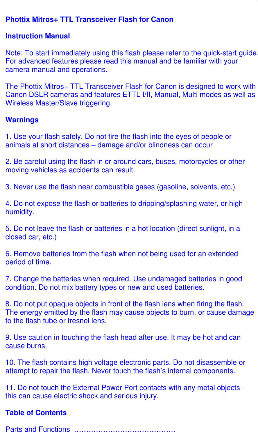  Phottix Mitros+ TTL Transceiver Flash for Canon   Instruction Manual  Note: To start immediately using this flash please refer to the quick-start guide. For advanced features please read this manual and be familiar with your camera manual and operations.   The Phottix Mitros+ TTL Transceiver Flash for Canon is designed to work with Canon DSLR cameras and features ETTL I/II, Manual, Multi modes as well as Wireless Master/Slave triggering.   Warnings  1. Use your flash safely. Do not fire the flash into the eyes of people or animals at short distances &ndash; damage and/or blindness can occur  2. Be careful using the flash in or around cars, buses, motorcycles or other moving vehicles as accidents can result.  3. Never use the flash near combustible gases (gasoline, solvents, etc.)  4. Do not expose the flash or batteries to dripping/splashing water, or high humidity.  5. Do not leave the flash or batteries in a hot location (direct sunlight, in a closed car, etc.)  6. Remove batteries from the flash when not being used for an extended period of time.   7. Change the batteries when required. Use undamaged batteries in good condition. Do not mix battery types or new and used batteries.  8. Do not put opaque objects in front of the flash lens when firing the flash. The energy emitted by the flash may cause objects to burn, or cause damage to the flash tube or fresnel lens.  9. Use caution in touching the flash head after use. It may be hot and can cause burns.   10. The flash contains high voltage electronic parts. Do not disassemble or attempt to repair the flash. Never touch the flash&rsquo;s internal components.   11. Do not touch the External Power Port contacts with any metal objects &ndash; this can cause electric shock and serious injury.   Table of Contents  Parts and Functions  &hellip;&hellip;&hellip;&hellip;&hellip;&hellip;&hellip;&hellip;&hellip;&hellip;&hellip;&hellip;&hellip;&hellip; 