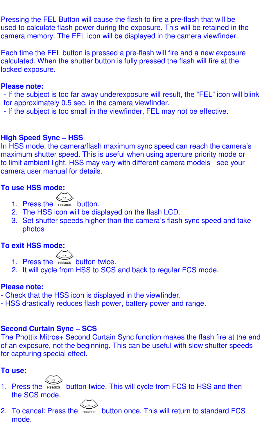  Pressing the FEL Button will cause the flash to fire a pre-flash that will be used to calculate flash power during the exposure. This will be retained in the camera memory. The FEL icon will be displayed in the camera viewfinder.   Each time the FEL button is pressed a pre-flash will fire and a new exposure calculated. When the shutter button is fully pressed the flash will fire at the locked exposure.   Please note: - If the subject is too far away underexposure will result, the &ldquo;FEL&rdquo; icon will blink for approximately 0.5 sec. in the camera viewfinder. - If the subject is too small in the viewfinder, FEL may not be effective.   High Speed Sync &ndash; HSS In HSS mode, the camera/flash maximum sync speed can reach the camera&rsquo;s maximum shutter speed. This is useful when using aperture priority mode or to limit ambient light. HSS may vary with different camera models - see your camera user manual for details.   To use HSS mode: 1.  Press the   button. 2.  The HSS icon will be displayed on the flash LCD. 3.  Set shutter speeds higher than the camera&rsquo;s flash sync speed and take photos  To exit HSS mode: 1.  Press the   button twice.  2.  It will cycle from HSS to SCS and back to regular FCS mode.   Please note: - Check that the HSS icon is displayed in the viewfinder. - HSS drastically reduces flash power, battery power and range.    Second Curtain Sync &ndash; SCS The Phottix Mitros+ Second Curtain Sync function makes the flash fire at the end of an exposure, not the beginning. This can be useful with slow shutter speeds for capturing special effect.   To use: 1.  Press the   button twice. This will cycle from FCS to HSS and then the SCS mode.  2.  To cancel: Press the   button once. This will return to standard FCS mode.   