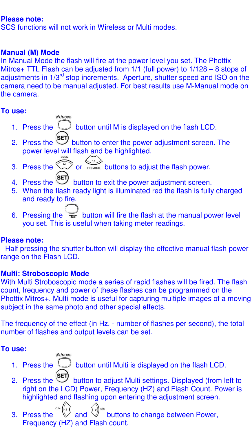 Please note:  SCS functions will not work in Wireless or Multi modes.    Manual (M) Mode In Manual Mode the flash will fire at the power level you set. The Phottix Mitros+ TTL Flash can be adjusted from 1/1 (full power) to 1/128 &ndash; 8 stops of adjustments in 1/3rd stop increments.  Aperture, shutter speed and ISO on the camera need to be manual adjusted. For best results use M-Manual mode on the camera.  To use: 1.  Press the   button until M is displayed on the flash LCD. 2.  Press the   button to enter the power adjustment screen. The power level will flash and be highlighted.  3.  Press the   or   buttons to adjust the flash power.  4.  Press the   button to exit the power adjustment screen. 5.  When the flash ready light is illuminated red the flash is fully charged and ready to fire.  6.  Pressing the   button will fire the flash at the manual power level you set. This is useful when taking meter readings.   Please note: - Half pressing the shutter button will display the effective manual flash power range on the Flash LCD.  Multi: Stroboscopic Mode With Multi Stroboscopic mode a series of rapid flashes will be fired. The flash count, frequency and power of these flashes can be programmed on the Phottix Mitros+. Multi mode is useful for capturing multiple images of a moving subject in the same photo and other special effects.  The frequency of the effect (in Hz. - number of flashes per second), the total number of flashes and output levels can be set.   To use: 1.  Press the   button until Multi is displayed on the flash LCD. 2.  Press the   button to adjust Multi settings. Displayed (from left to right on the LCD) Power, Frequency (HZ) and Flash Count. Power is highlighted and flashing upon entering the adjustment screen.  3.  Press the   and    buttons to change between Power, Frequency (HZ) and Flash count. 