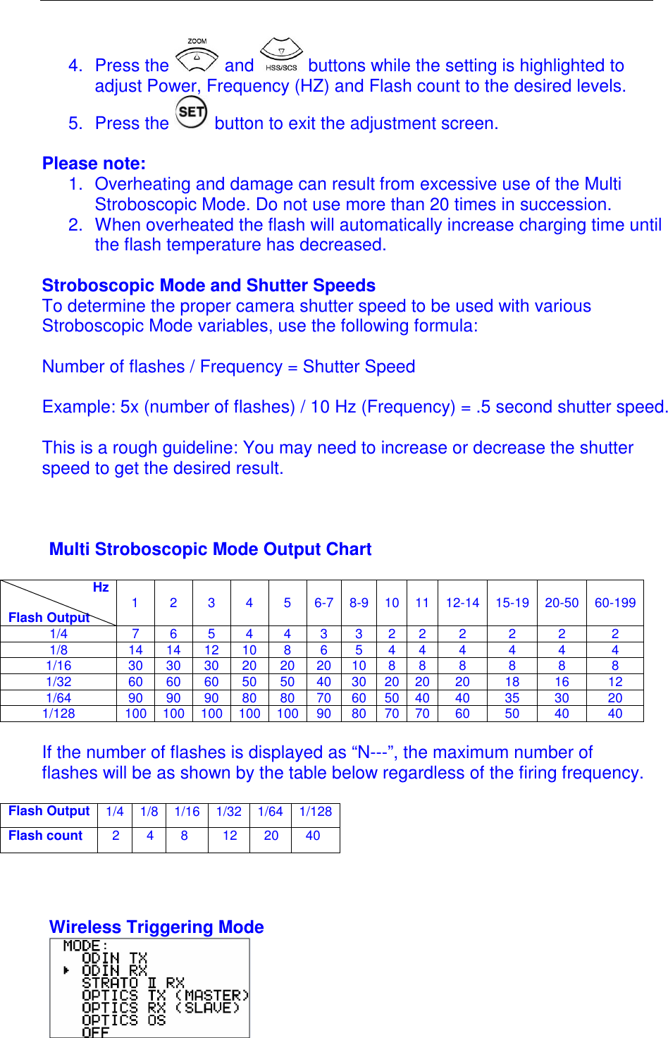  4.  Press the   and   buttons while the setting is highlighted to adjust Power, Frequency (HZ) and Flash count to the desired levels. 5.  Press the   button to exit the adjustment screen.  Please note: 1.  Overheating and damage can result from excessive use of the Multi Stroboscopic Mode. Do not use more than 20 times in succession.  2.  When overheated the flash will automatically increase charging time until the flash temperature has decreased.  Stroboscopic Mode and Shutter Speeds To determine the proper camera shutter speed to be used with various Stroboscopic Mode variables, use the following formula:  Number of flashes / Frequency = Shutter Speed   Example: 5x (number of flashes) / 10 Hz (Frequency) = .5 second shutter speed.  This is a rough guideline: You may need to increase or decrease the shutter speed to get the desired result.     Multi Stroboscopic Mode Output Chart                         Hz  Flash Output  1   2   3   4   5   6-7   8-9   10  11   12-14   15-19  20-50   60-199 1/4  7  6  5  4  4  3  3  2 2 2  2  2  2 1/8  14 14 12 10 8  6  5  4 4 4  4  4  4 1/16  30 30 30 20 20 20 10 8 8 8  8  8  8 1/32  60 60 60 50 50 40 30 20 20 20  18  16  12 1/64  90 90 90 80 80 70 60 50 40 40  35  30  20 1/128  100 100 100 100 100 90 80 70 70 60  50  40  40  If the number of flashes is displayed as &ldquo;N---&rdquo;, the maximum number of flashes will be as shown by the table below regardless of the firing frequency.  Flash Output 1/4 1/8 1/16 1/32 1/64 1/128 Flash count  2 4 8  12 20 40    Wireless Triggering Mode   