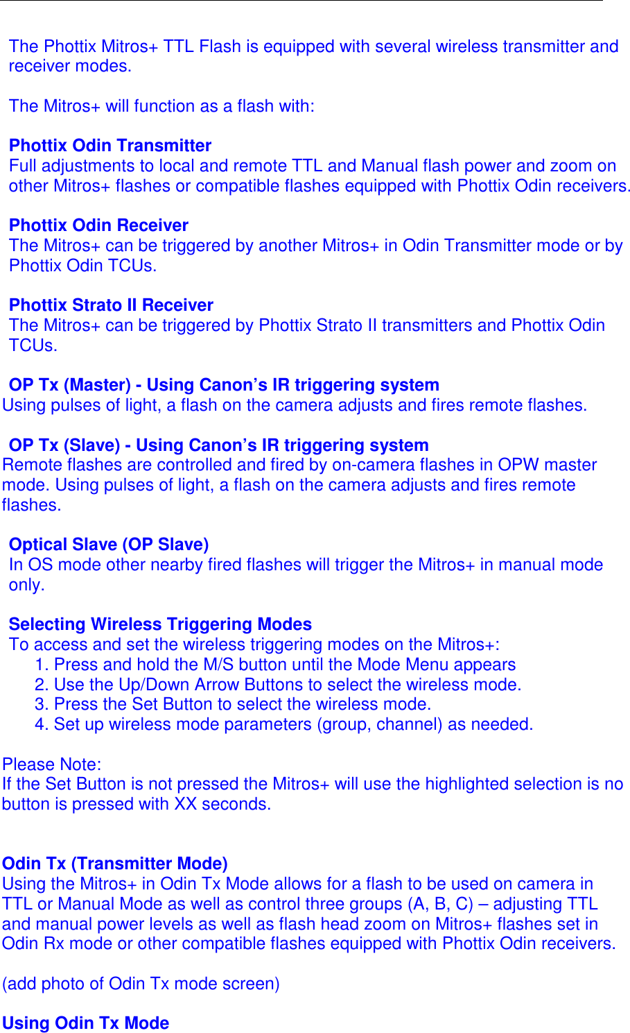  The Phottix Mitros+ TTL Flash is equipped with several wireless transmitter and receiver modes.   The Mitros+ will function as a flash with:  Phottix Odin Transmitter Full adjustments to local and remote TTL and Manual flash power and zoom on other Mitros+ flashes or compatible flashes equipped with Phottix Odin receivers.  Phottix Odin Receiver The Mitros+ can be triggered by another Mitros+ in Odin Transmitter mode or by Phottix Odin TCUs.   Phottix Strato II Receiver The Mitros+ can be triggered by Phottix Strato II transmitters and Phottix Odin TCUs.  OP Tx (Master) - Using Canon&rsquo;s IR triggering system Using pulses of light, a flash on the camera adjusts and fires remote flashes.   OP Tx (Slave) - Using Canon&rsquo;s IR triggering system Remote flashes are controlled and fired by on-camera flashes in OPW master mode. Using pulses of light, a flash on the camera adjusts and fires remote flashes.   Optical Slave (OP Slave) In OS mode other nearby fired flashes will trigger the Mitros+ in manual mode only.  Selecting Wireless Triggering Modes To access and set the wireless triggering modes on the Mitros+: 1. Press and hold the M/S button until the Mode Menu appears 2. Use the Up/Down Arrow Buttons to select the wireless mode.  3. Press the Set Button to select the wireless mode.  4. Set up wireless mode parameters (group, channel) as needed.  Please Note: If the Set Button is not pressed the Mitros+ will use the highlighted selection is no button is pressed with XX seconds.    Odin Tx (Transmitter Mode) Using the Mitros+ in Odin Tx Mode allows for a flash to be used on camera in TTL or Manual Mode as well as control three groups (A, B, C) &ndash; adjusting TTL and manual power levels as well as flash head zoom on Mitros+ flashes set in Odin Rx mode or other compatible flashes equipped with Phottix Odin receivers.   (add photo of Odin Tx mode screen)  Using Odin Tx Mode 