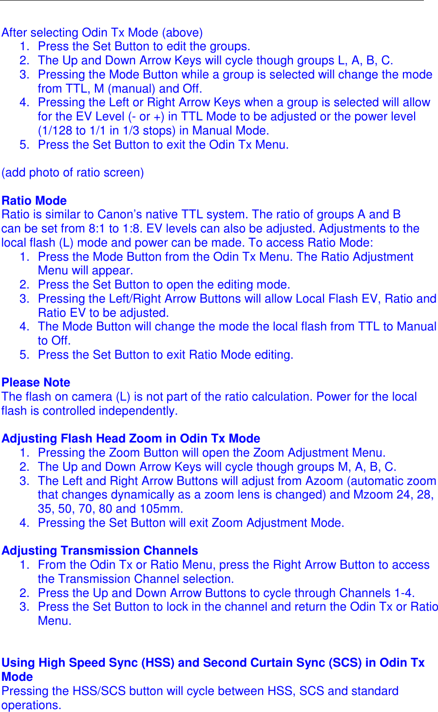  After selecting Odin Tx Mode (above)  1.  Press the Set Button to edit the groups.  2.  The Up and Down Arrow Keys will cycle though groups L, A, B, C. 3.  Pressing the Mode Button while a group is selected will change the mode from TTL, M (manual) and Off.  4.  Pressing the Left or Right Arrow Keys when a group is selected will allow for the EV Level (- or +) in TTL Mode to be adjusted or the power level (1/128 to 1/1 in 1/3 stops) in Manual Mode.  5.  Press the Set Button to exit the Odin Tx Menu.    (add photo of ratio screen)  Ratio Mode Ratio is similar to Canon&rsquo;s native TTL system. The ratio of groups A and B can be set from 8:1 to 1:8. EV levels can also be adjusted. Adjustments to the local flash (L) mode and power can be made. To access Ratio Mode: 1.  Press the Mode Button from the Odin Tx Menu. The Ratio Adjustment Menu will appear. 2.  Press the Set Button to open the editing mode.  3.  Pressing the Left/Right Arrow Buttons will allow Local Flash EV, Ratio and Ratio EV to be adjusted.  4.  The Mode Button will change the mode the local flash from TTL to Manual to Off.  5.  Press the Set Button to exit Ratio Mode editing.   Please Note The flash on camera (L) is not part of the ratio calculation. Power for the local flash is controlled independently.   Adjusting Flash Head Zoom in Odin Tx Mode 1.  Pressing the Zoom Button will open the Zoom Adjustment Menu.  2.  The Up and Down Arrow Keys will cycle though groups M, A, B, C. 3.  The Left and Right Arrow Buttons will adjust from Azoom (automatic zoom that changes dynamically as a zoom lens is changed) and Mzoom 24, 28, 35, 50, 70, 80 and 105mm.  4.  Pressing the Set Button will exit Zoom Adjustment Mode.  Adjusting Transmission Channels 1.  From the Odin Tx or Ratio Menu, press the Right Arrow Button to access the Transmission Channel selection.  2.  Press the Up and Down Arrow Buttons to cycle through Channels 1-4.  3.  Press the Set Button to lock in the channel and return the Odin Tx or Ratio Menu.    Using High Speed Sync (HSS) and Second Curtain Sync (SCS) in Odin Tx Mode Pressing the HSS/SCS button will cycle between HSS, SCS and standard operations.  