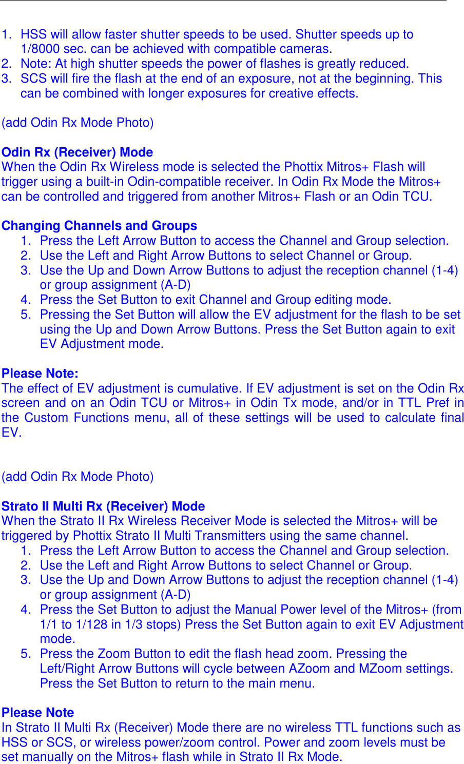  1.  HSS will allow faster shutter speeds to be used. Shutter speeds up to 1/8000 sec. can be achieved with compatible cameras.  2.  Note: At high shutter speeds the power of flashes is greatly reduced.   3.  SCS will fire the flash at the end of an exposure, not at the beginning. This can be combined with longer exposures for creative effects.   (add Odin Rx Mode Photo)  Odin Rx (Receiver) Mode When the Odin Rx Wireless mode is selected the Phottix Mitros+ Flash will trigger using a built-in Odin-compatible receiver. In Odin Rx Mode the Mitros+ can be controlled and triggered from another Mitros+ Flash or an Odin TCU.   Changing Channels and Groups 1.  Press the Left Arrow Button to access the Channel and Group selection.  2.  Use the Left and Right Arrow Buttons to select Channel or Group. 3.  Use the Up and Down Arrow Buttons to adjust the reception channel (1-4) or group assignment (A-D) 4.  Press the Set Button to exit Channel and Group editing mode.  5.  Pressing the Set Button will allow the EV adjustment for the flash to be set using the Up and Down Arrow Buttons. Press the Set Button again to exit EV Adjustment mode.   Please Note: The effect of EV adjustment is cumulative. If EV adjustment is set on the Odin Rx screen and on an Odin TCU or Mitros+ in Odin Tx mode, and/or in TTL Pref in the Custom Functions menu, all of these settings will be used to calculate final EV.    (add Odin Rx Mode Photo)  Strato II Multi Rx (Receiver) Mode When the Strato II Rx Wireless Receiver Mode is selected the Mitros+ will be triggered by Phottix Strato II Multi Transmitters using the same channel.  1.  Press the Left Arrow Button to access the Channel and Group selection.  2.  Use the Left and Right Arrow Buttons to select Channel or Group. 3.  Use the Up and Down Arrow Buttons to adjust the reception channel (1-4) or group assignment (A-D) 4.  Press the Set Button to adjust the Manual Power level of the Mitros+ (from 1/1 to 1/128 in 1/3 stops) Press the Set Button again to exit EV Adjustment mode. 5.  Press the Zoom Button to edit the flash head zoom. Pressing the Left/Right Arrow Buttons will cycle between AZoom and MZoom settings. Press the Set Button to return to the main menu.   Please Note In Strato II Multi Rx (Receiver) Mode there are no wireless TTL functions such as HSS or SCS, or wireless power/zoom control. Power and zoom levels must be set manually on the Mitros+ flash while in Strato II Rx Mode.  