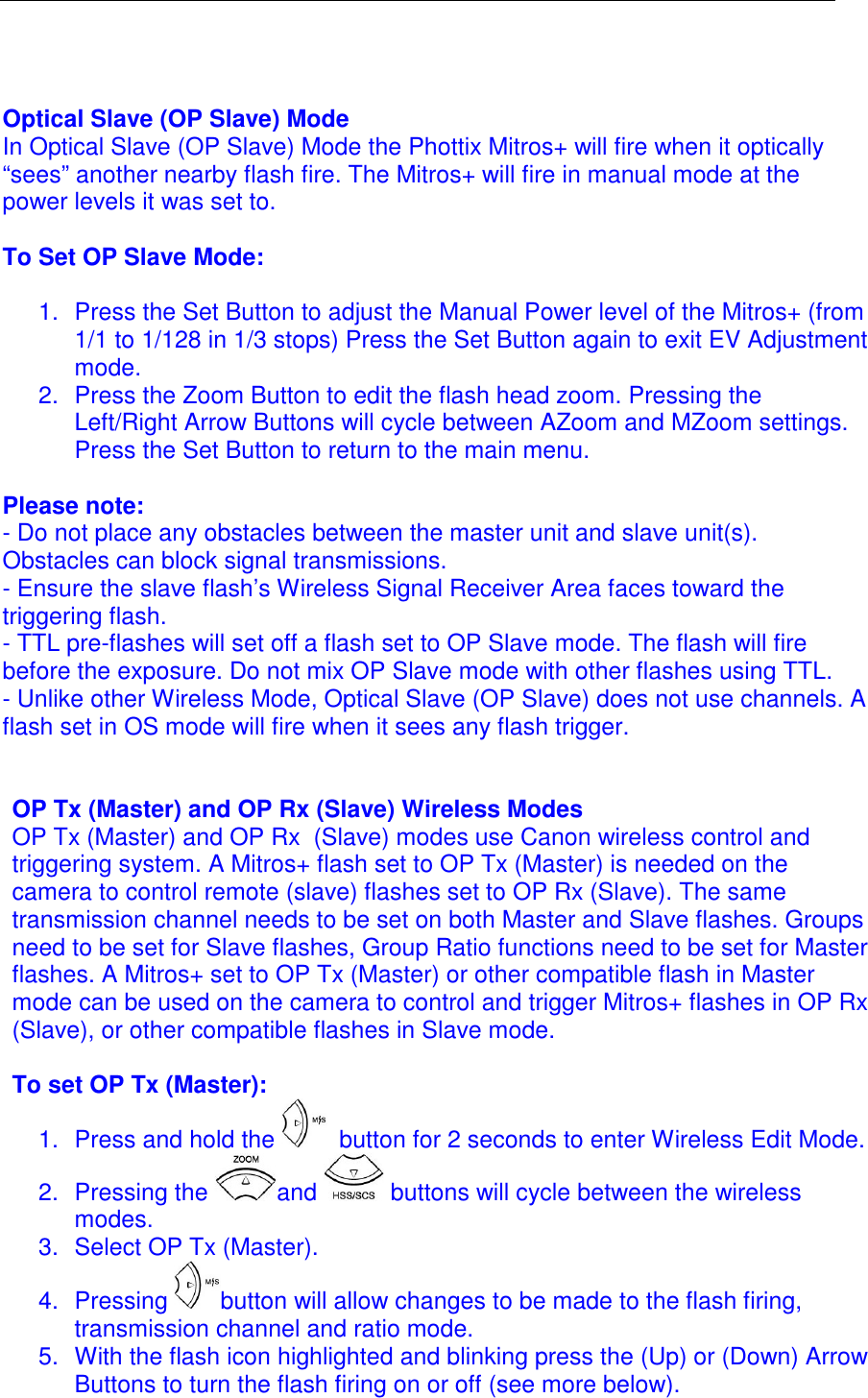    Optical Slave (OP Slave) Mode In Optical Slave (OP Slave) Mode the Phottix Mitros+ will fire when it optically &ldquo;sees&rdquo; another nearby flash fire. The Mitros+ will fire in manual mode at the power levels it was set to.   To Set OP Slave Mode:  1.  Press the Set Button to adjust the Manual Power level of the Mitros+ (from 1/1 to 1/128 in 1/3 stops) Press the Set Button again to exit EV Adjustment mode. 2.  Press the Zoom Button to edit the flash head zoom. Pressing the Left/Right Arrow Buttons will cycle between AZoom and MZoom settings. Press the Set Button to return to the main menu.   Please note: - Do not place any obstacles between the master unit and slave unit(s). Obstacles can block signal transmissions. - Ensure the slave flash&rsquo;s Wireless Signal Receiver Area faces toward the triggering flash.  - TTL pre-flashes will set off a flash set to OP Slave mode. The flash will fire before the exposure. Do not mix OP Slave mode with other flashes using TTL.  - Unlike other Wireless Mode, Optical Slave (OP Slave) does not use channels. A flash set in OS mode will fire when it sees any flash trigger.    OP Tx (Master) and OP Rx (Slave) Wireless Modes OP Tx (Master) and OP Rx  (Slave) modes use Canon wireless control and triggering system. A Mitros+ flash set to OP Tx (Master) is needed on the camera to control remote (slave) flashes set to OP Rx (Slave). The same transmission channel needs to be set on both Master and Slave flashes. Groups need to be set for Slave flashes, Group Ratio functions need to be set for Master flashes. A Mitros+ set to OP Tx (Master) or other compatible flash in Master mode can be used on the camera to control and trigger Mitros+ flashes in OP Rx  (Slave), or other compatible flashes in Slave mode.   To set OP Tx (Master): 1.  Press and hold the   button for 2 seconds to enter Wireless Edit Mode.  2.  Pressing the  and   buttons will cycle between the wireless modes.  3.  Select OP Tx (Master). 4.  Pressing  button will allow changes to be made to the flash firing, transmission channel and ratio mode.  5.  With the flash icon highlighted and blinking press the (Up) or (Down) Arrow Buttons to turn the flash firing on or off (see more below). 