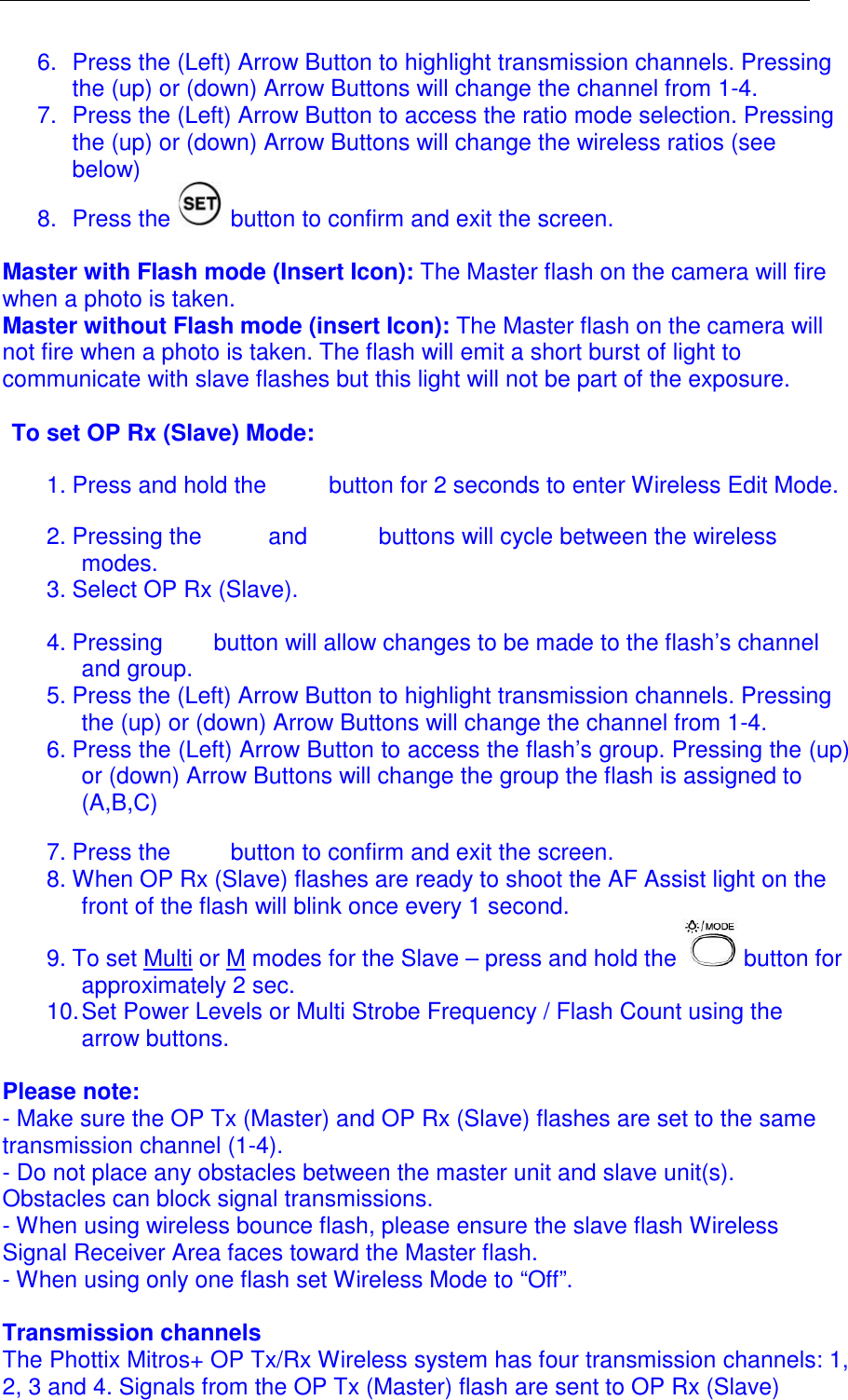  6.  Press the (Left) Arrow Button to highlight transmission channels. Pressing the (up) or (down) Arrow Buttons will change the channel from 1-4. 7.  Press the (Left) Arrow Button to access the ratio mode selection. Pressing the (up) or (down) Arrow Buttons will change the wireless ratios (see below) 8.  Press the   button to confirm and exit the screen.  Master with Flash mode (Insert Icon): The Master flash on the camera will fire when a photo is taken.  Master without Flash mode (insert Icon): The Master flash on the camera will not fire when a photo is taken. The flash will emit a short burst of light to communicate with slave flashes but this light will not be part of the exposure.   To set OP Rx (Slave) Mode: 1. Press and hold the   button for 2 seconds to enter Wireless Edit Mode.  2. Pressing the  and   buttons will cycle between the wireless modes.  3. Select OP Rx (Slave). 4. Pressing  button will allow changes to be made to the flash&rsquo;s channel and group.  5. Press the (Left) Arrow Button to highlight transmission channels. Pressing the (up) or (down) Arrow Buttons will change the channel from 1-4. 6. Press the (Left) Arrow Button to access the flash&rsquo;s group. Pressing the (up) or (down) Arrow Buttons will change the group the flash is assigned to (A,B,C) 7. Press the   button to confirm and exit the screen. 8. When OP Rx (Slave) flashes are ready to shoot the AF Assist light on the front of the flash will blink once every 1 second.  9. To set Multi or M modes for the Slave &ndash; press and hold the   button for approximately 2 sec.  10. Set Power Levels or Multi Strobe Frequency / Flash Count using the arrow buttons.   Please note:  - Make sure the OP Tx (Master) and OP Rx (Slave) flashes are set to the same transmission channel (1-4). - Do not place any obstacles between the master unit and slave unit(s). Obstacles can block signal transmissions. - When using wireless bounce flash, please ensure the slave flash Wireless Signal Receiver Area faces toward the Master flash. - When using only one flash set Wireless Mode to &ldquo;Off&rdquo;.  Transmission channels The Phottix Mitros+ OP Tx/Rx Wireless system has four transmission channels: 1, 2, 3 and 4. Signals from the OP Tx (Master) flash are sent to OP Rx (Slave) 