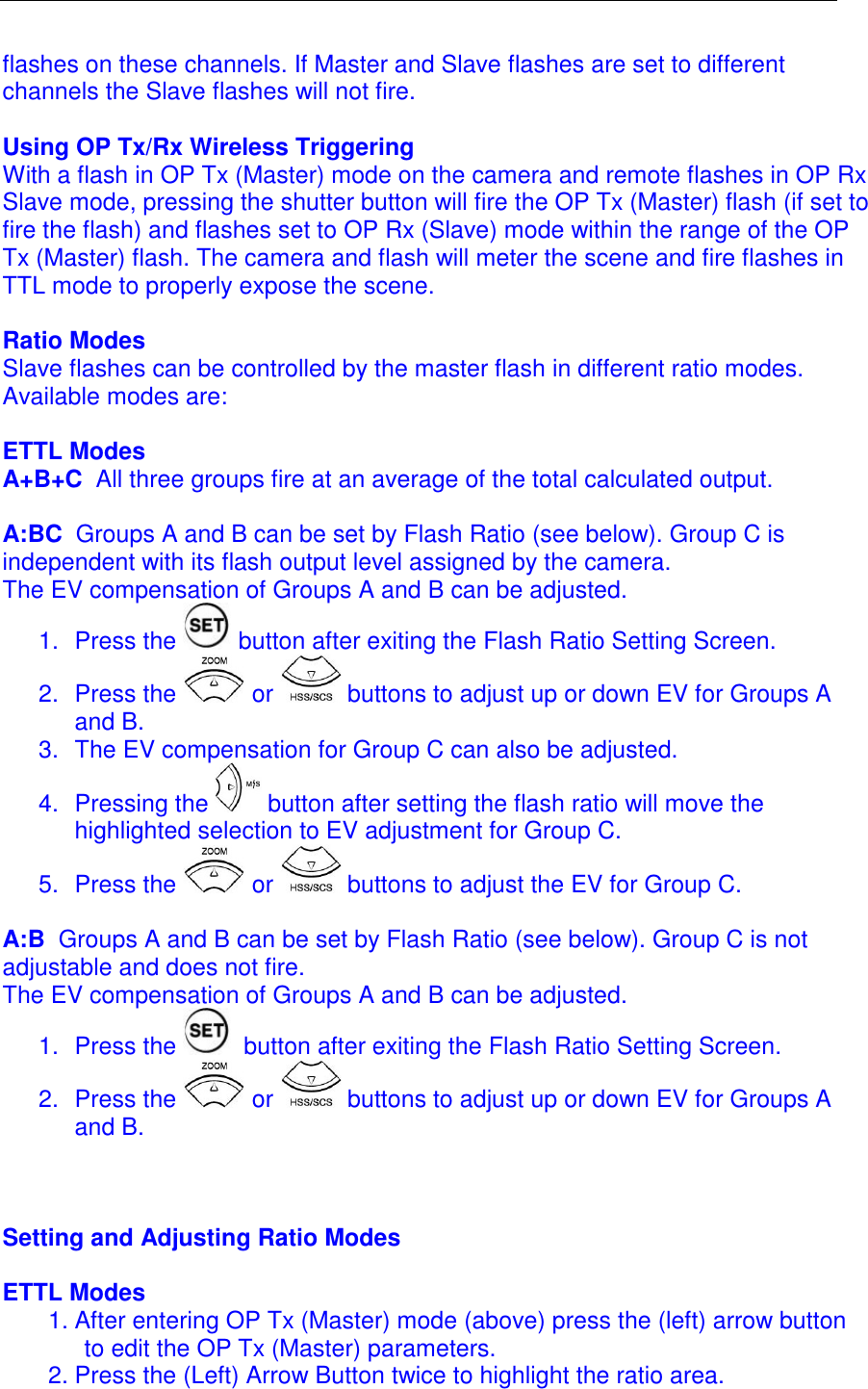 flashes on these channels. If Master and Slave flashes are set to different channels the Slave flashes will not fire.   Using OP Tx/Rx Wireless Triggering With a flash in OP Tx (Master) mode on the camera and remote flashes in OP Rx Slave mode, pressing the shutter button will fire the OP Tx (Master) flash (if set to fire the flash) and flashes set to OP Rx (Slave) mode within the range of the OP Tx (Master) flash. The camera and flash will meter the scene and fire flashes in TTL mode to properly expose the scene.   Ratio Modes Slave flashes can be controlled by the master flash in different ratio modes. Available modes are:  ETTL Modes  A+B+C  All three groups fire at an average of the total calculated output.   A:BC  Groups A and B can be set by Flash Ratio (see below). Group C is independent with its flash output level assigned by the camera. The EV compensation of Groups A and B can be adjusted.  1.  Press the   button after exiting the Flash Ratio Setting Screen.  2.  Press the   or   buttons to adjust up or down EV for Groups A and B. 3.  The EV compensation for Group C can also be adjusted.  4.  Pressing the   button after setting the flash ratio will move the highlighted selection to EV adjustment for Group C.  5.  Press the   or   buttons to adjust the EV for Group C.  A:B  Groups A and B can be set by Flash Ratio (see below). Group C is not adjustable and does not fire.  The EV compensation of Groups A and B can be adjusted.  1.  Press the   button after exiting the Flash Ratio Setting Screen.  2.  Press the   or   buttons to adjust up or down EV for Groups A and B.    Setting and Adjusting Ratio Modes  ETTL Modes  1. After entering OP Tx (Master) mode (above) press the (left) arrow button to edit the OP Tx (Master) parameters.  2. Press the (Left) Arrow Button twice to highlight the ratio area.  