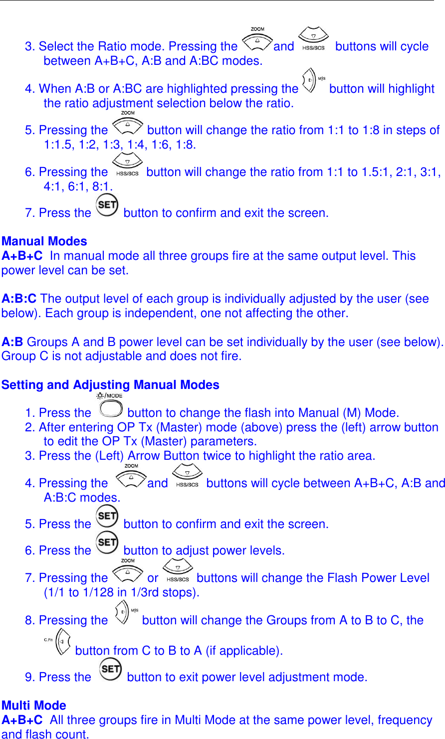  3. Select the Ratio mode. Pressing the  and   buttons will cycle between A+B+C, A:B and A:BC modes.  4. When A:B or A:BC are highlighted pressing the   button will highlight the ratio adjustment selection below the ratio.  5. Pressing the   button will change the ratio from 1:1 to 1:8 in steps of 1:1.5, 1:2, 1:3, 1:4, 1:6, 1:8. 6. Pressing the   button will change the ratio from 1:1 to 1.5:1, 2:1, 3:1, 4:1, 6:1, 8:1.  7. Press the   button to confirm and exit the screen.  Manual Modes A+B+C  In manual mode all three groups fire at the same output level. This power level can be set.   A:B:C The output level of each group is individually adjusted by the user (see below). Each group is independent, one not affecting the other.   A:B Groups A and B power level can be set individually by the user (see below). Group C is not adjustable and does not fire.   Setting and Adjusting Manual Modes 1. Press the   button to change the flash into Manual (M) Mode.  2. After entering OP Tx (Master) mode (above) press the (left) arrow button to edit the OP Tx (Master) parameters.  3. Press the (Left) Arrow Button twice to highlight the ratio area.  4. Pressing the   and   buttons will cycle between A+B+C, A:B and A:B:C modes.  5. Press the   button to confirm and exit the screen. 6. Press the   button to adjust power levels.  7. Pressing the   or   buttons will change the Flash Power Level (1/1 to 1/128 in 1/3rd stops).  8. Pressing the    button will change the Groups from A to B to C, the  button from C to B to A (if applicable).  9. Press the    button to exit power level adjustment mode.   Multi Mode A+B+C  All three groups fire in Multi Mode at the same power level, frequency and flash count.  
