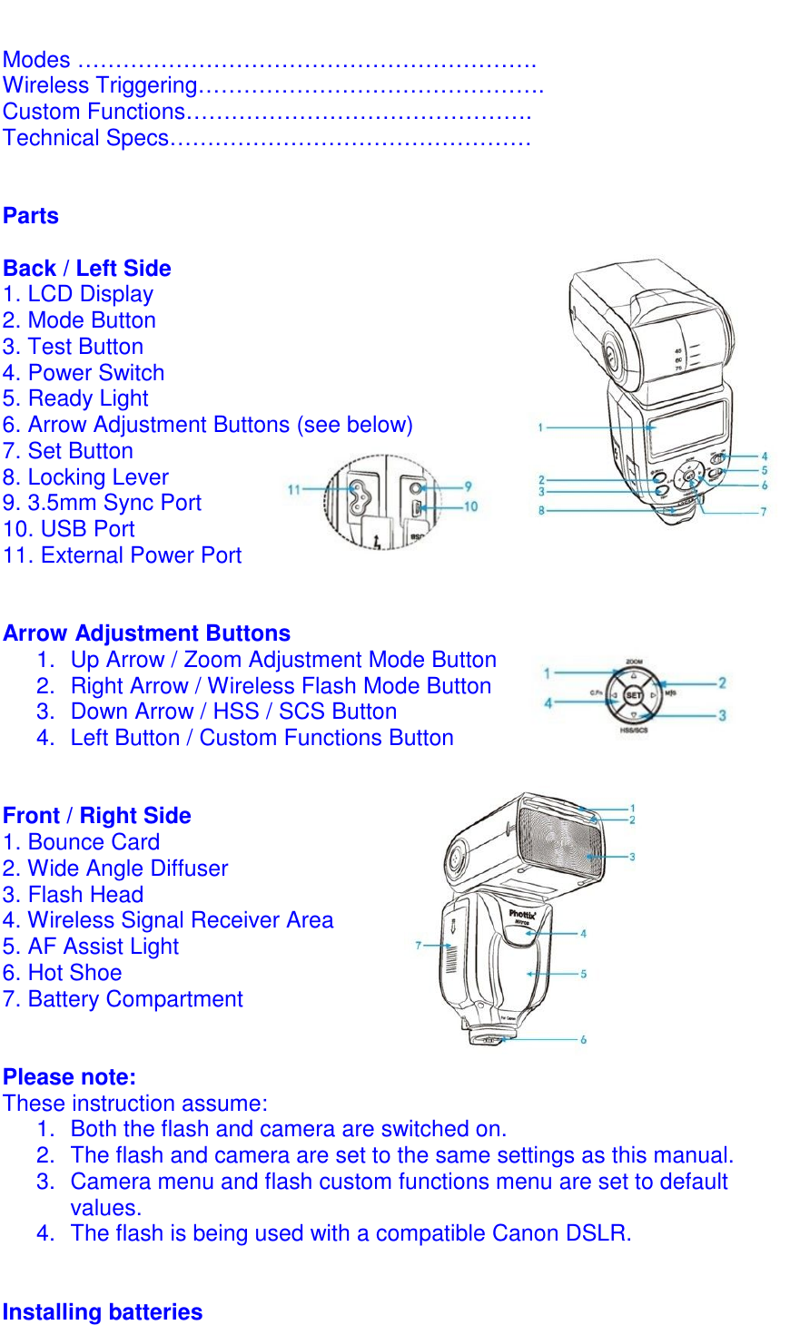  Modes &hellip;&hellip;&hellip;&hellip;&hellip;&hellip;&hellip;&hellip;&hellip;&hellip;&hellip;&hellip;&hellip;&hellip;&hellip;&hellip;&hellip;&hellip;&hellip;&hellip;. Wireless Triggering&hellip;&hellip;&hellip;&hellip;&hellip;&hellip;&hellip;&hellip;&hellip;&hellip;&hellip;&hellip;&hellip;&hellip;&hellip;. Custom Functions&hellip;&hellip;&hellip;&hellip;&hellip;&hellip;&hellip;&hellip;&hellip;&hellip;&hellip;&hellip;&hellip;&hellip;&hellip;. Technical Specs&hellip;&hellip;&hellip;&hellip;&hellip;&hellip;&hellip;&hellip;&hellip;&hellip;&hellip;&hellip;&hellip;&hellip;&hellip;&hellip;   Parts  Back / Left Side    1. LCD Display             2. Mode Button 3. Test Button 4. Power Switch 5. Ready Light 6. Arrow Adjustment Buttons (see below) 7. Set Button 8. Locking Lever 9. 3.5mm Sync Port 10. USB Port 11. External Power Port   Arrow Adjustment Buttons 1.  Up Arrow / Zoom Adjustment Mode Button 2.  Right Arrow / Wireless Flash Mode Button 3.  Down Arrow / HSS / SCS Button  4.  Left Button / Custom Functions Button   Front / Right Side 1. Bounce Card 2. Wide Angle Diffuser 3. Flash Head 4. Wireless Signal Receiver Area 5. AF Assist Light 6. Hot Shoe 7. Battery Compartment   Please note: These instruction assume: 1.  Both the flash and camera are switched on.  2.  The flash and camera are set to the same settings as this manual. 3.  Camera menu and flash custom functions menu are set to default values.  4.  The flash is being used with a compatible Canon DSLR.   Installing batteries 