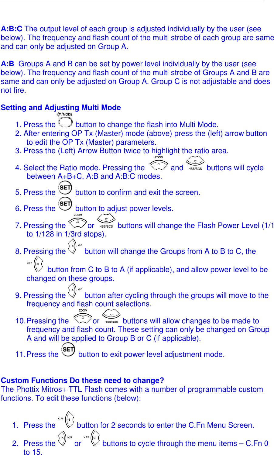   A:B:C The output level of each group is adjusted individually by the user (see below). The frequency and flash count of the multi strobe of each group are same and can only be adjusted on Group A.  A:B  Groups A and B can be set by power level individually by the user (see below). The frequency and flash count of the multi strobe of Groups A and B are same and can only be adjusted on Group A. Group C is not adjustable and does not fire.  Setting and Adjusting Multi Mode 1. Press the  button to change the flash into Multi Mode.  2. After entering OP Tx (Master) mode (above) press the (left) arrow button to edit the OP Tx (Master) parameters.  3. Press the (Left) Arrow Button twice to highlight the ratio area.  4. Select the Ratio mode. Pressing the    and   buttons will cycle between A+B+C, A:B and A:B:C modes.  5. Press the   button to confirm and exit the screen. 6. Press the   button to adjust power levels.  7. Pressing the  or   buttons will change the Flash Power Level (1/1 to 1/128 in 1/3rd stops).  8. Pressing the   button will change the Groups from A to B to C, the  button from C to B to A (if applicable), and allow power level to be changed on these groups.   9. Pressing the   button after cycling through the groups will move to the frequency and flash count selections.  10. Pressing the   or   buttons will allow changes to be made to frequency and flash count. These setting can only be changed on Group A and will be applied to Group B or C (if applicable). 11. Press the   button to exit power level adjustment mode.   Custom Functions Do these need to change? The Phottix Mitros+ TTL Flash comes with a number of programmable custom functions. To edit these functions (below):  1.  Press the   button for 2 seconds to enter the C.Fn Menu Screen.  2.  Press the   or   buttons to cycle through the menu items &ndash; C.Fn 0 to 15.  