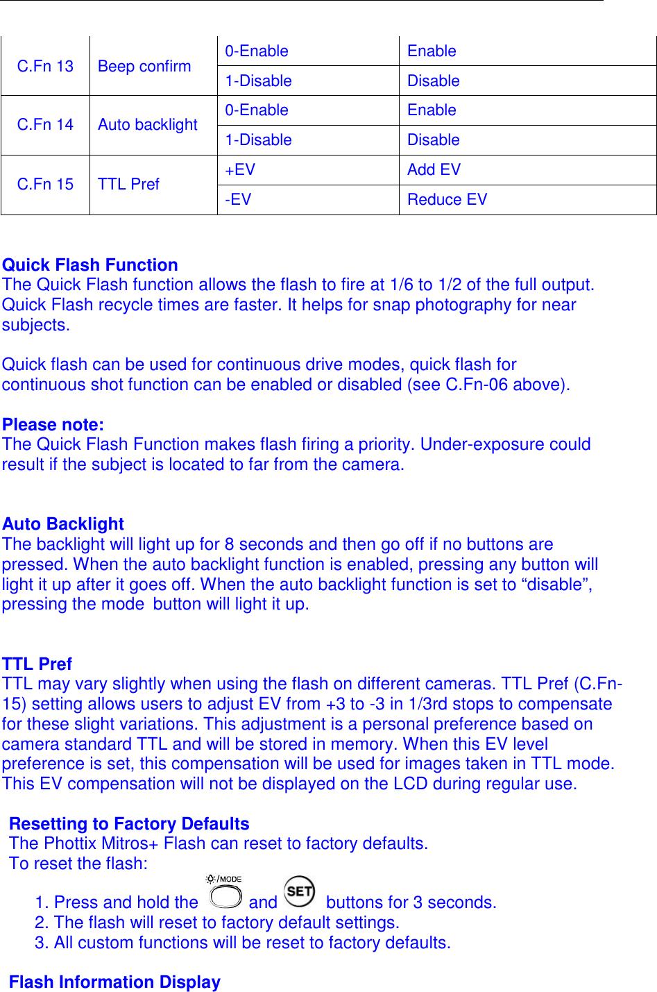  0-Enable  Enable C.Fn 13  Beep confirm  1-Disable  Disable 0-Enable  Enable C.Fn 14  Auto backlight  1-Disable  Disable +EV  Add EV  C.Fn 15  TTL Pref  -EV  Reduce EV   Quick Flash Function The Quick Flash function allows the flash to fire at 1/6 to 1/2 of the full output. Quick Flash recycle times are faster. It helps for snap photography for near subjects.   Quick flash can be used for continuous drive modes, quick flash for continuous shot function can be enabled or disabled (see C.Fn-06 above).   Please note:  The Quick Flash Function makes flash firing a priority. Under-exposure could result if the subject is located to far from the camera.   Auto Backlight The backlight will light up for 8 seconds and then go off if no buttons are pressed. When the auto backlight function is enabled, pressing any button will light it up after it goes off. When the auto backlight function is set to &ldquo;disable&rdquo;, pressing the mode button will light it up.   TTL Pref TTL may vary slightly when using the flash on different cameras. TTL Pref (C.Fn-15) setting allows users to adjust EV from +3 to -3 in 1/3rd stops to compensate for these slight variations. This adjustment is a personal preference based on camera standard TTL and will be stored in memory. When this EV level preference is set, this compensation will be used for images taken in TTL mode. This EV compensation will not be displayed on the LCD during regular use.   Resetting to Factory Defaults The Phottix Mitros+ Flash can reset to factory defaults. To reset the flash: 1. Press and hold the   and   buttons for 3 seconds.  2. The flash will reset to factory default settings.  3. All custom functions will be reset to factory defaults.   Flash Information Display 