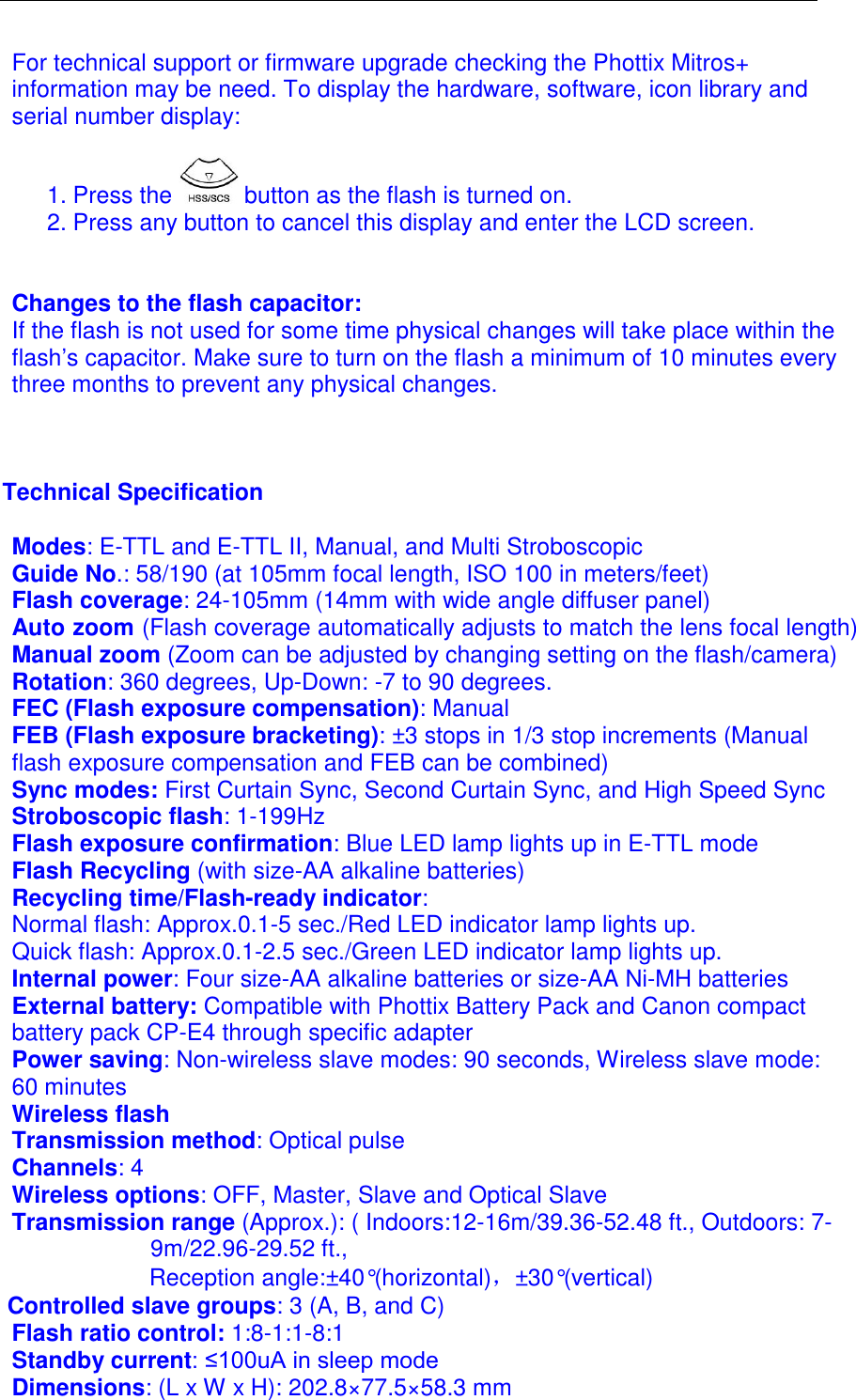 For technical support or firmware upgrade checking the Phottix Mitros+ information may be need. To display the hardware, software, icon library and serial number display:  1. Press the   button as the flash is turned on.  2. Press any button to cancel this display and enter the LCD screen.    Changes to the flash capacitor: If the flash is not used for some time physical changes will take place within the flash&rsquo;s capacitor. Make sure to turn on the flash a minimum of 10 minutes every three months to prevent any physical changes.     Technical Specification  Modes: E-TTL and E-TTL II, Manual, and Multi Stroboscopic   Guide No.: 58/190 (at 105mm focal length, ISO 100 in meters/feet)  Flash coverage: 24-105mm (14mm with wide angle diffuser panel) Auto zoom (Flash coverage automatically adjusts to match the lens focal length) Manual zoom (Zoom can be adjusted by changing setting on the flash/camera) Rotation: 360 degrees, Up-Down: -7 to 90 degrees. FEC (Flash exposure compensation): Manual FEB (Flash exposure bracketing): &plusmn;3 stops in 1/3 stop increments (Manual flash exposure compensation and FEB can be combined) Sync modes: First Curtain Sync, Second Curtain Sync, and High Speed Sync Stroboscopic flash: 1-199Hz Flash exposure confirmation: Blue LED lamp lights up in E-TTL mode Flash Recycling (with size-AA alkaline batteries) Recycling time/Flash-ready indicator:  Normal flash: Approx.0.1-5 sec./Red LED indicator lamp lights up.  Quick flash: Approx.0.1-2.5 sec./Green LED indicator lamp lights up. Internal power: Four size-AA alkaline batteries or size-AA Ni-MH batteries External battery: Compatible with Phottix Battery Pack and Canon compact battery pack CP-E4 through specific adapter Power saving: Non-wireless slave modes: 90 seconds, Wireless slave mode: 60 minutes  Wireless flash Transmission method: Optical pulse Channels: 4 Wireless options: OFF, Master, Slave and Optical Slave Transmission range (Approx.): ( Indoors:12-16m/39.36-52.48 ft., Outdoors: 7-9m/22.96-29.52 ft., Reception angle:&plusmn;40&deg;(horizontal)，&plusmn;30&deg;(vertical) Controlled slave groups: 3 (A, B, and C) Flash ratio control: 1:8-1:1-8:1 Standby current: &le;100uA in sleep mode Dimensions: (L x W x H): 202.8&times;77.5&times;58.3 mm 