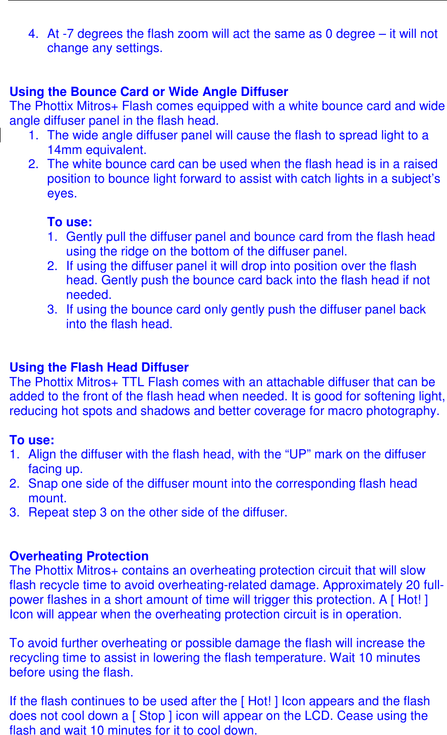  4.  At -7 degrees the flash zoom will act the same as 0 degree &ndash; it will not change any settings.    Using the Bounce Card or Wide Angle Diffuser The Phottix Mitros+ Flash comes equipped with a white bounce card and wide angle diffuser panel in the flash head.  1.  The wide angle diffuser panel will cause the flash to spread light to a 14mm equivalent.  2.  The white bounce card can be used when the flash head is in a raised position to bounce light forward to assist with catch lights in a subject&rsquo;s eyes.   To use: 1.  Gently pull the diffuser panel and bounce card from the flash head using the ridge on the bottom of the diffuser panel. 2.  If using the diffuser panel it will drop into position over the flash head. Gently push the bounce card back into the flash head if not needed.  3.  If using the bounce card only gently push the diffuser panel back into the flash head.    Using the Flash Head Diffuser The Phottix Mitros+ TTL Flash comes with an attachable diffuser that can be added to the front of the flash head when needed. It is good for softening light, reducing hot spots and shadows and better coverage for macro photography.  To use: 1.  Align the diffuser with the flash head, with the &ldquo;UP&rdquo; mark on the diffuser facing up. 2.  Snap one side of the diffuser mount into the corresponding flash head mount. 3.  Repeat step 3 on the other side of the diffuser.    Overheating Protection The Phottix Mitros+ contains an overheating protection circuit that will slow flash recycle time to avoid overheating-related damage. Approximately 20 full-power flashes in a short amount of time will trigger this protection. A [ Hot! ] Icon will appear when the overheating protection circuit is in operation.   To avoid further overheating or possible damage the flash will increase the recycling time to assist in lowering the flash temperature. Wait 10 minutes before using the flash.   If the flash continues to be used after the [ Hot! ] Icon appears and the flash does not cool down a [ Stop ] icon will appear on the LCD. Cease using the flash and wait 10 minutes for it to cool down.  