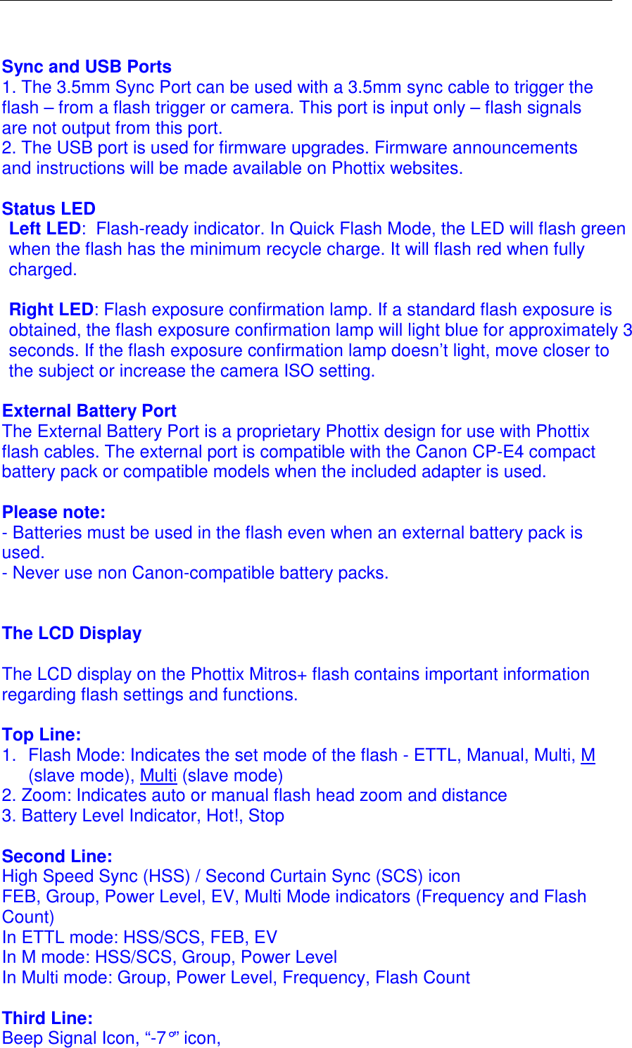   Sync and USB Ports 1. The 3.5mm Sync Port can be used with a 3.5mm sync cable to trigger the flash &ndash; from a flash trigger or camera. This port is input only &ndash; flash signals are not output from this port.  2. The USB port is used for firmware upgrades. Firmware announcements and instructions will be made available on Phottix websites.   Status LED Left LED:  Flash-ready indicator. In Quick Flash Mode, the LED will flash green when the flash has the minimum recycle charge. It will flash red when fully charged.  Right LED: Flash exposure confirmation lamp. If a standard flash exposure is obtained, the flash exposure confirmation lamp will light blue for approximately 3 seconds. If the flash exposure confirmation lamp doesn&rsquo;t light, move closer to the subject or increase the camera ISO setting.  External Battery Port The External Battery Port is a proprietary Phottix design for use with Phottix flash cables. The external port is compatible with the Canon CP-E4 compact battery pack or compatible models when the included adapter is used.  Please note:  - Batteries must be used in the flash even when an external battery pack is used.  - Never use non Canon-compatible battery packs.    The LCD Display   The LCD display on the Phottix Mitros+ flash contains important information regarding flash settings and functions.   Top Line: 1.  Flash Mode: Indicates the set mode of the flash - ETTL, Manual, Multi, M (slave mode), Multi (slave mode) 2. Zoom: Indicates auto or manual flash head zoom and distance 3. Battery Level Indicator, Hot!, Stop   Second Line:  High Speed Sync (HSS) / Second Curtain Sync (SCS) icon  FEB, Group, Power Level, EV, Multi Mode indicators (Frequency and Flash Count)  In ETTL mode: HSS/SCS, FEB, EV In M mode: HSS/SCS, Group, Power Level  In Multi mode: Group, Power Level, Frequency, Flash Count  Third Line: Beep Signal Icon, &ldquo;-7&deg;&rdquo; icon,  