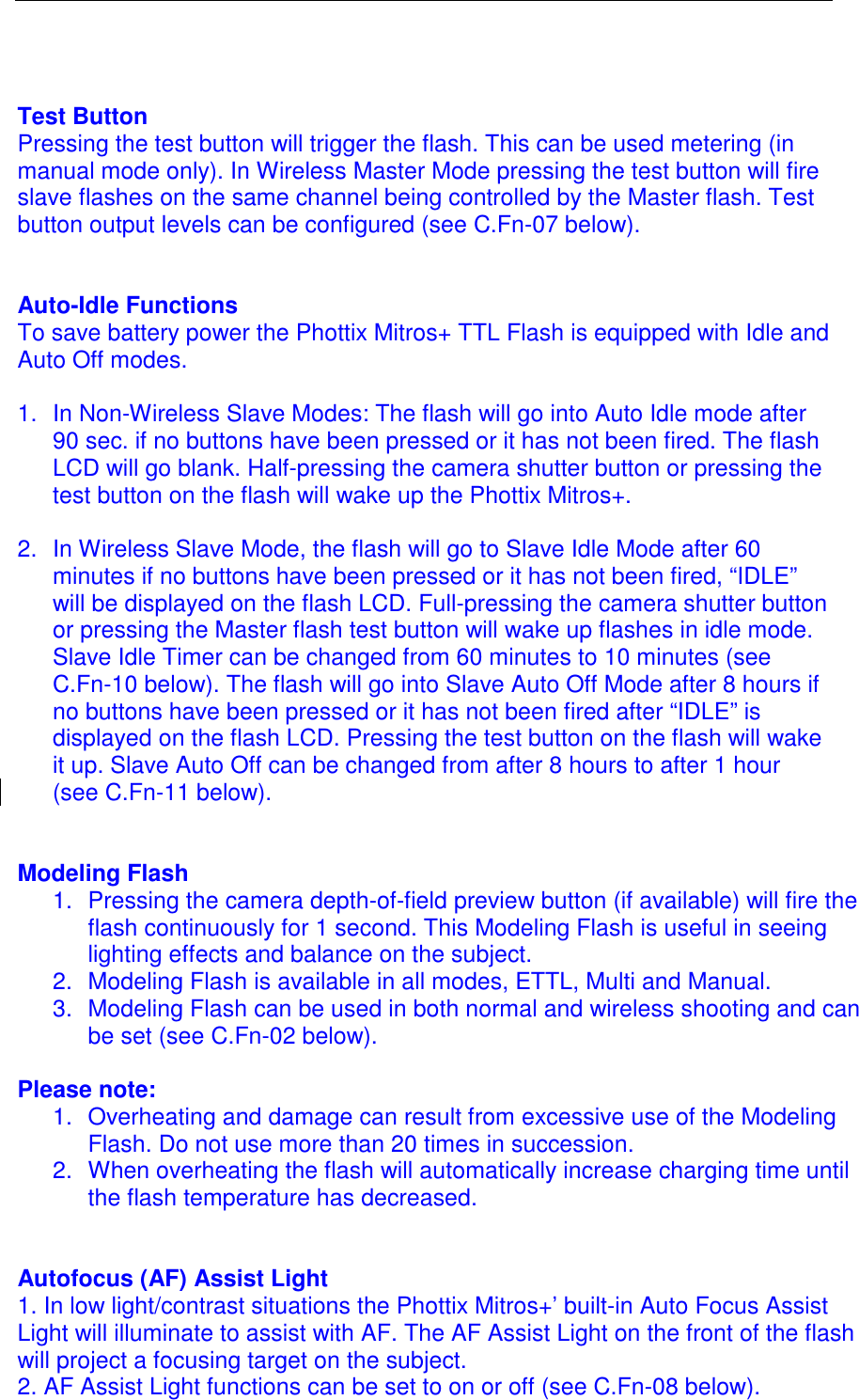    Test Button Pressing the test button will trigger the flash. This can be used metering (in manual mode only). In Wireless Master Mode pressing the test button will fire slave flashes on the same channel being controlled by the Master flash. Test button output levels can be configured (see C.Fn-07 below).   Auto-Idle Functions To save battery power the Phottix Mitros+ TTL Flash is equipped with Idle and Auto Off modes.  1.  In Non-Wireless Slave Modes: The flash will go into Auto Idle mode after 90 sec. if no buttons have been pressed or it has not been fired. The flash LCD will go blank. Half-pressing the camera shutter button or pressing the test button on the flash will wake up the Phottix Mitros+.  2.  In Wireless Slave Mode, the flash will go to Slave Idle Mode after 60 minutes if no buttons have been pressed or it has not been fired, &ldquo;IDLE&rdquo; will be displayed on the flash LCD. Full-pressing the camera shutter button or pressing the Master flash test button will wake up flashes in idle mode. Slave Idle Timer can be changed from 60 minutes to 10 minutes (see C.Fn-10 below). The flash will go into Slave Auto Off Mode after 8 hours if no buttons have been pressed or it has not been fired after &ldquo;IDLE&rdquo; is displayed on the flash LCD. Pressing the test button on the flash will wake it up. Slave Auto Off can be changed from after 8 hours to after 1 hour (see C.Fn-11 below).   Modeling Flash 1.  Pressing the camera depth-of-field preview button (if available) will fire the flash continuously for 1 second. This Modeling Flash is useful in seeing lighting effects and balance on the subject.  2.  Modeling Flash is available in all modes, ETTL, Multi and Manual.  3.  Modeling Flash can be used in both normal and wireless shooting and can be set (see C.Fn-02 below).   Please note:  1.  Overheating and damage can result from excessive use of the Modeling Flash. Do not use more than 20 times in succession.  2.  When overheating the flash will automatically increase charging time until the flash temperature has decreased.   Autofocus (AF) Assist Light 1. In low light/contrast situations the Phottix Mitros+&rsquo; built-in Auto Focus Assist Light will illuminate to assist with AF. The AF Assist Light on the front of the flash will project a focusing target on the subject. 2. AF Assist Light functions can be set to on or off (see C.Fn-08 below). 