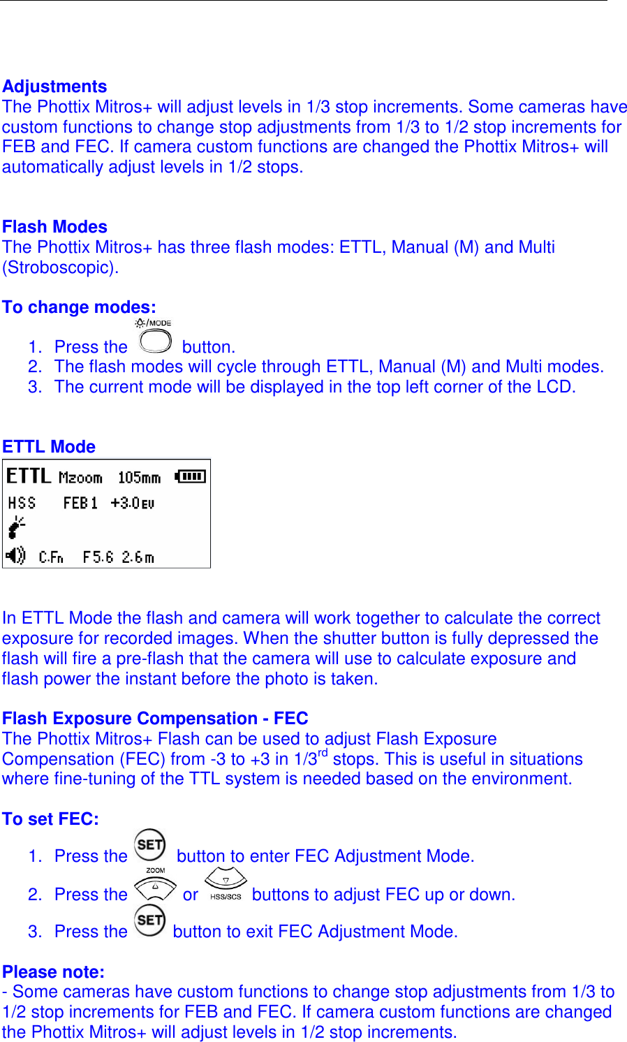    Adjustments The Phottix Mitros+ will adjust levels in 1/3 stop increments. Some cameras have custom functions to change stop adjustments from 1/3 to 1/2 stop increments for FEB and FEC. If camera custom functions are changed the Phottix Mitros+ will automatically adjust levels in 1/2 stops.    Flash Modes The Phottix Mitros+ has three flash modes: ETTL, Manual (M) and Multi (Stroboscopic).   To change modes: 1.  Press the   button. 2.  The flash modes will cycle through ETTL, Manual (M) and Multi modes.  3.  The current mode will be displayed in the top left corner of the LCD.    ETTL Mode     In ETTL Mode the flash and camera will work together to calculate the correct exposure for recorded images. When the shutter button is fully depressed the flash will fire a pre-flash that the camera will use to calculate exposure and flash power the instant before the photo is taken.   Flash Exposure Compensation - FEC The Phottix Mitros+ Flash can be used to adjust Flash Exposure Compensation (FEC) from -3 to +3 in 1/3rd stops. This is useful in situations where fine-tuning of the TTL system is needed based on the environment.   To set FEC: 1.  Press the   button to enter FEC Adjustment Mode.  2.  Press the   or   buttons to adjust FEC up or down. 3.  Press the   button to exit FEC Adjustment Mode.  Please note: - Some cameras have custom functions to change stop adjustments from 1/3 to 1/2 stop increments for FEB and FEC. If camera custom functions are changed the Phottix Mitros+ will adjust levels in 1/2 stop increments.  