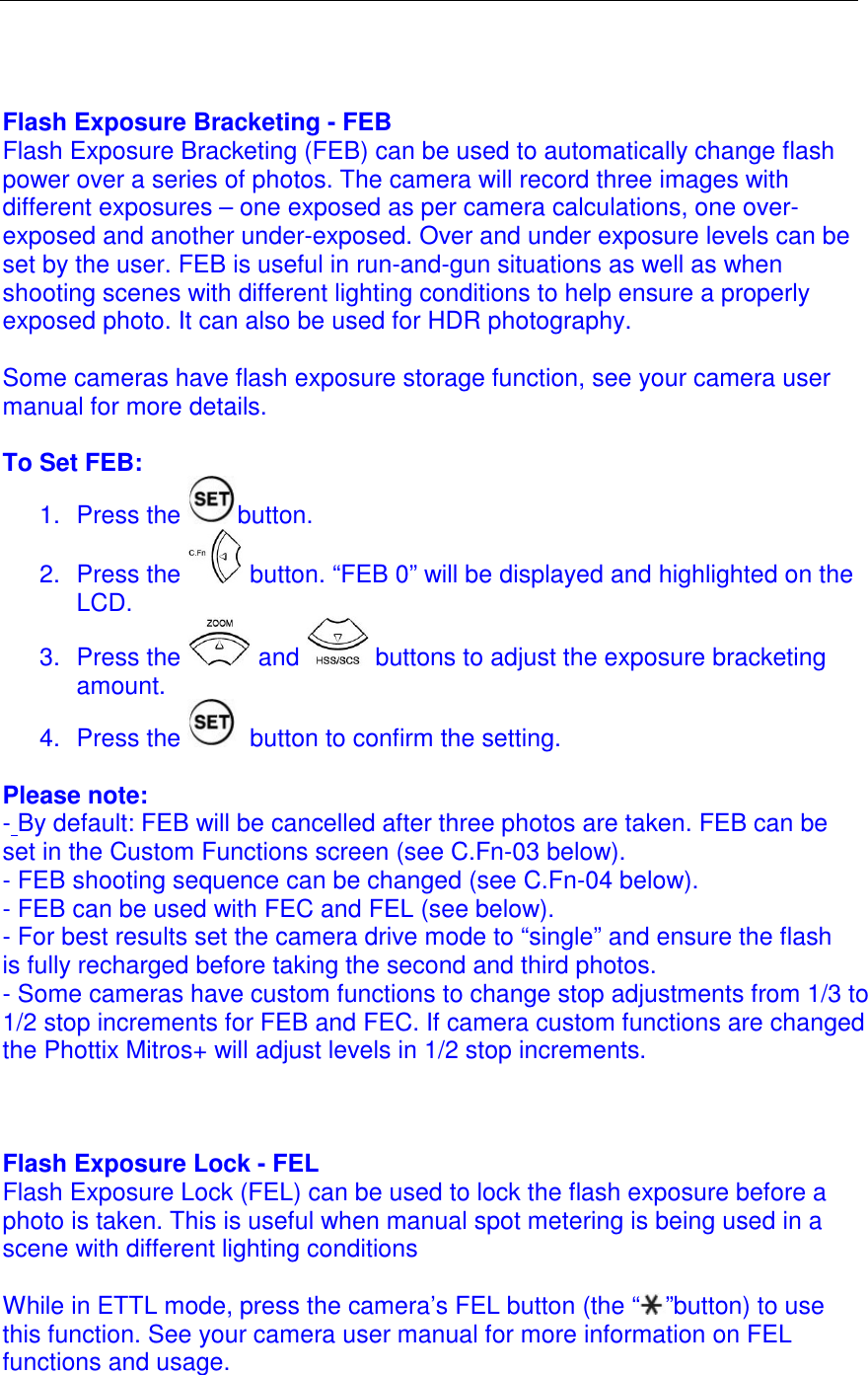   Flash Exposure Bracketing - FEB Flash Exposure Bracketing (FEB) can be used to automatically change flash power over a series of photos. The camera will record three images with different exposures &ndash; one exposed as per camera calculations, one over-exposed and another under-exposed. Over and under exposure levels can be set by the user. FEB is useful in run-and-gun situations as well as when shooting scenes with different lighting conditions to help ensure a properly exposed photo. It can also be used for HDR photography.   Some cameras have flash exposure storage function, see your camera user manual for more details.   To Set FEB: 1.  Press the  button. 2.  Press the   button. &ldquo;FEB 0&rdquo; will be displayed and highlighted on the LCD.  3.  Press the   and   buttons to adjust the exposure bracketing amount.  4.  Press the   button to confirm the setting.   Please note: - By default: FEB will be cancelled after three photos are taken. FEB can be set in the Custom Functions screen (see C.Fn-03 below). - FEB shooting sequence can be changed (see C.Fn-04 below).  - FEB can be used with FEC and FEL (see below). - For best results set the camera drive mode to &ldquo;single&rdquo; and ensure the flash is fully recharged before taking the second and third photos. - Some cameras have custom functions to change stop adjustments from 1/3 to 1/2 stop increments for FEB and FEC. If camera custom functions are changed the Phottix Mitros+ will adjust levels in 1/2 stop increments.     Flash Exposure Lock - FEL Flash Exposure Lock (FEL) can be used to lock the flash exposure before a photo is taken. This is useful when manual spot metering is being used in a scene with different lighting conditions   While in ETTL mode, press the camera&rsquo;s FEL button (the &ldquo; &rdquo;button) to use this function. See your camera user manual for more information on FEL functions and usage.   