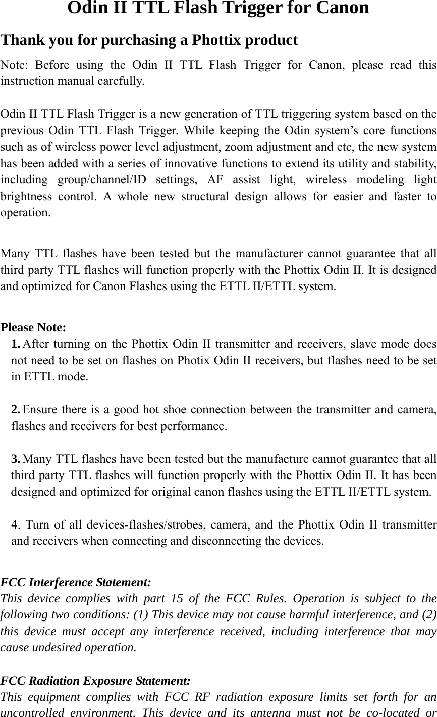 Odin II TTL Flash Trigger for Canon Thank you for purchasing a Phottix product Note: Before using the Odin II TTL Flash Trigger for Canon, please read this instruction manual carefully.    Odin II TTL Flash Trigger is a new generation of TTL triggering system based on the previous Odin TTL Flash Trigger. While keeping the Odin system&rsquo;s core functions such as of wireless power level adjustment, zoom adjustment and etc, the new system has been added with a series of innovative functions to extend its utility and stability, including group/channel/ID settings, AF assist light, wireless modeling light brightness control. A whole new structural design allows for easier and faster to operation.  Many TTL flashes have been tested but the manufacturer cannot guarantee that all third party TTL flashes will function properly with the Phottix Odin II. It is designed and optimized for Canon Flashes using the ETTL II/ETTL system.  Please Note: 1. After turning on the Phottix Odin II transmitter and receivers, slave mode does not need to be set on flashes on Photix Odin II receivers, but flashes need to be set in ETTL mode.  2. Ensure there is a good hot shoe connection between the transmitter and camera, flashes and receivers for best performance.  3. Many TTL flashes have been tested but the manufacture cannot guarantee that all third party TTL flashes will function properly with the Phottix Odin II. It has been designed and optimized for original canon flashes using the ETTL II/ETTL system.  4. Turn of all devices-flashes/strobes, camera, and the Phottix Odin II transmitter and receivers when connecting and disconnecting the devices.  FCC Interference Statement:  This device complies with part 15 of the FCC Rules. Operation is subject to the following two conditions: (1) This device may not cause harmful interference, and (2) this device must accept any interference received, including interference that may cause undesired operation.  FCC Radiation Exposure Statement: This equipment complies with FCC RF radiation exposure limits set forth for an uncontrolled environment. This device and its antenna must not be co-located or 