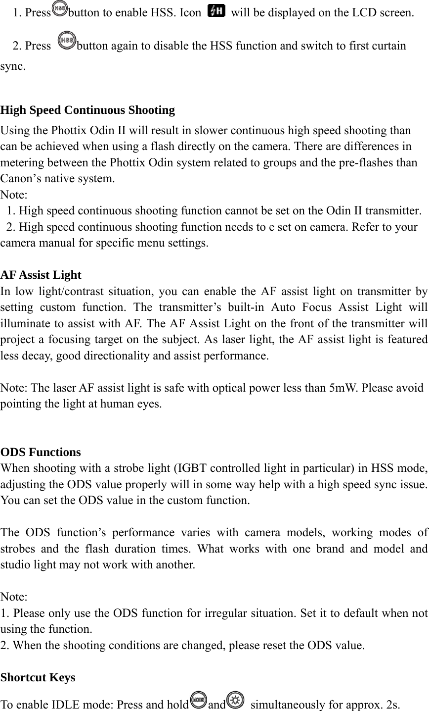 1. Press button to enable HSS. Icon    will be displayed on the LCD screen. 2. Press  button again to disable the HSS function and switch to first curtain sync.  High Speed Continuous Shooting Using the Phottix Odin II will result in slower continuous high speed shooting than can be achieved when using a flash directly on the camera. There are differences in metering between the Phottix Odin system related to groups and the pre-flashes than Canon&rsquo;s native system. Note: 1. High speed continuous shooting function cannot be set on the Odin II transmitter. 2. High speed continuous shooting function needs to e set on camera. Refer to your camera manual for specific menu settings.  AF Assist Light In low light/contrast situation, you can enable the AF assist light on transmitter by setting custom function. The transmitter&rsquo;s built-in Auto Focus Assist Light will illuminate to assist with AF. The AF Assist Light on the front of the transmitter will project a focusing target on the subject. As laser light, the AF assist light is featured less decay, good directionality and assist performance.    Note: The laser AF assist light is safe with optical power less than 5mW. Please avoid pointing the light at human eyes.     ODS Functions When shooting with a strobe light (IGBT controlled light in particular) in HSS mode, adjusting the ODS value properly will in some way help with a high speed sync issue. You can set the ODS value in the custom function.  The ODS function&rsquo;s performance varies with camera models, working modes of strobes and the flash duration times. What works with one brand and model and studio light may not work with another.  Note:  1. Please only use the ODS function for irregular situation. Set it to default when not using the function.   2. When the shooting conditions are changed, please reset the ODS value.  Shortcut Keys To enable IDLE mode: Press and hold and   simultaneously for approx. 2s. 