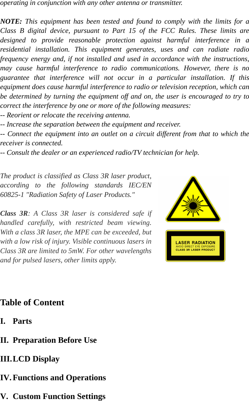 operating in conjunction with any other antenna or transmitter.  NOTE:  This equipment has been tested and found to comply with the limits for a Class B digital device, pursuant to Part 15 of the FCC Rules. These limits are  designed to provide reasonable protection against harmful interference in a  residential installation. This equipment generates, uses and can radiate radio frequency energy and, if not installed and used in accordance with the instructions, may cause harmful interference to radio communications. However, there is no guarantee that interference will not occur in a particular installation. If this equipment does cause harmful interference to radio or television reception, which can be determined by turning the equipment off and on, the user is encouraged to try to correct the interference by one or more of the following measures:           -- Reorient or relocate the receiving antenna.            -- Increase the separation between the equipment and receiver.   -- Connect the equipment into an outlet on a circuit different from that to which the receiver is connected.           -- Consult the dealer or an experienced radio/TV technician for help.      The product is classified as Class 3R laser product, according to the following standards IEC/EN 60825-1 "Radiation Safety of Laser Products."  Class 3R: A Class 3R laser is considered safe if handled carefully, with restricted beam viewing. With a class 3R laser, the MPE can be exceeded, but with a low risk of injury. Visible continuous lasers in Class 3R are limited to 5mW. For other wavelengths and for pulsed lasers, other limits apply.        Table of Content I. Parts II. Preparation Before Use III. LCD Display IV. Functions and Operations V. Custom Function Settings   