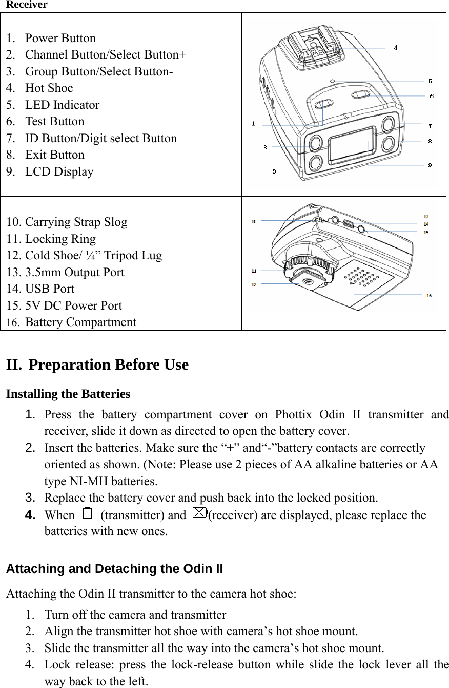   Receiver 1. Power Button 2. Channel Button/Select Button+ 3. Group Button/Select Button- 4. Hot Shoe 5. LED Indicator 6. Test Button 7. ID Button/Digit select Button 8. Exit Button 9. LCD Display  10. Carrying Strap Slog 11. Locking Ring 12. Cold Shoe/ &frac14;&rdquo; Tripod Lug 13. 3.5mm Output Port 14. USB Port 15. 5V DC Power Port 16. Battery Compartment  II. Preparation Before Use Installing the Batteries 1.  Press the battery compartment cover on Phottix Odin II transmitter and receiver, slide it down as directed to open the battery cover. 2.  Insert the batteries. Make sure the &ldquo;+&rdquo; and&ldquo;-&rdquo;battery contacts are correctly oriented as shown. (Note: Please use 2 pieces of AA alkaline batteries or AA type NI-MH batteries.   3.  Replace the battery cover and push back into the locked position. 4.  When   (transmitter) and  (receiver) are displayed, please replace the batteries with new ones.  Attaching and Detaching the Odin II Attaching the Odin II transmitter to the camera hot shoe: 1. Turn off the camera and transmitter 2. Align the transmitter hot shoe with camera&rsquo;s hot shoe mount. 3. Slide the transmitter all the way into the camera&rsquo;s hot shoe mount. 4. Lock release: press the lock-release button while slide the lock lever all the way back to the left.  