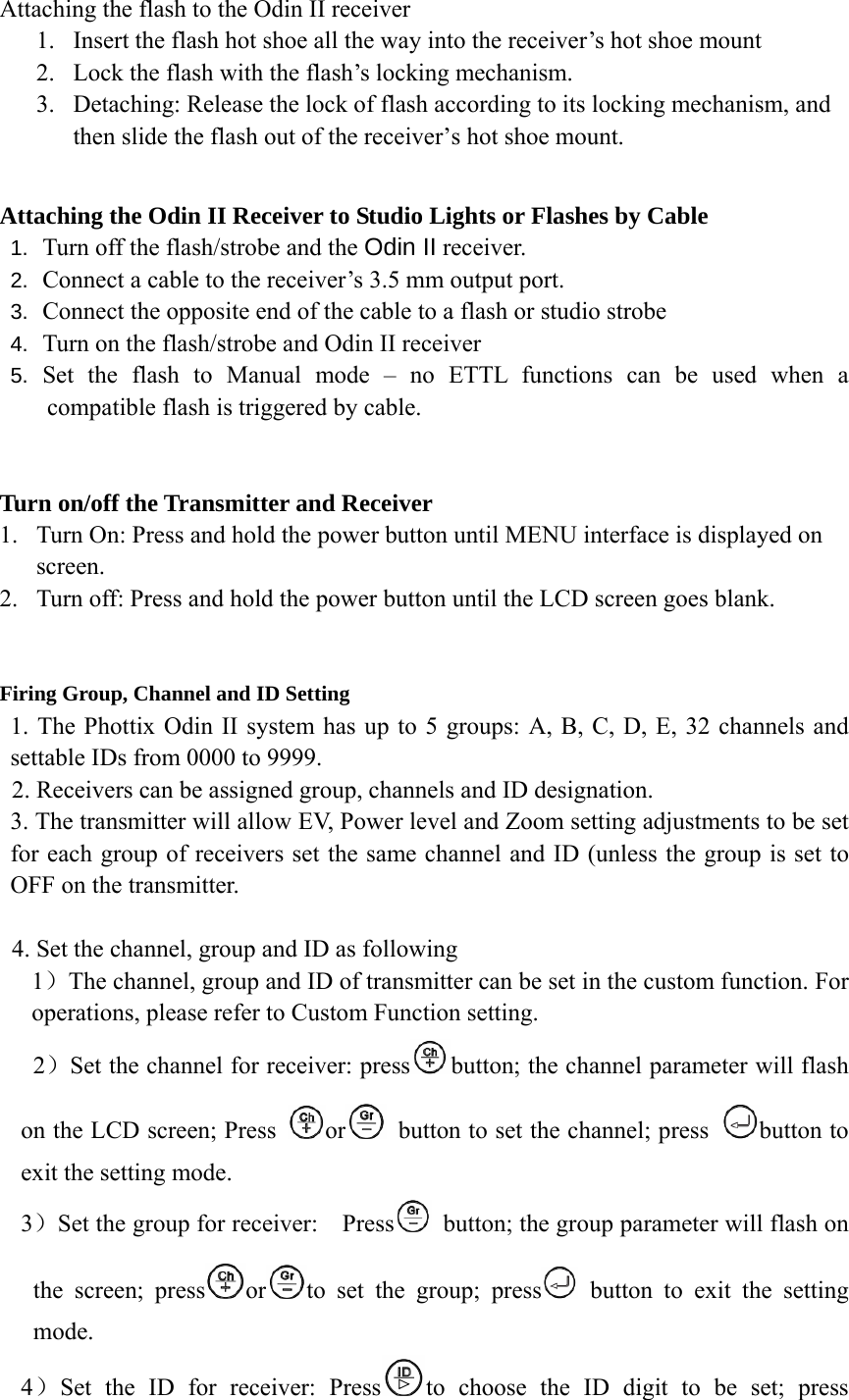 Attaching the flash to the Odin II receiver 1. Insert the flash hot shoe all the way into the receiver&rsquo;s hot shoe mount 2. Lock the flash with the flash&rsquo;s locking mechanism.   3. Detaching: Release the lock of flash according to its locking mechanism, and then slide the flash out of the receiver&rsquo;s hot shoe mount.  Attaching the Odin II Receiver to Studio Lights or Flashes by Cable 1.  Turn off the flash/strobe and the Odin II receiver. 2.  Connect a cable to the receiver&rsquo;s 3.5 mm output port. 3.  Connect the opposite end of the cable to a flash or studio strobe 4.  Turn on the flash/strobe and Odin II receiver 5.  Set the flash to Manual mode &ndash; no ETTL functions can be used when a compatible flash is triggered by cable.   Turn on/off the Transmitter and Receiver 1. Turn On: Press and hold the power button until MENU interface is displayed on screen.  2. Turn off: Press and hold the power button until the LCD screen goes blank.   Firing Group, Channel and ID Setting 1. The Phottix Odin II system has up to 5 groups: A, B, C, D, E, 32 channels and settable IDs from 0000 to 9999. 2. Receivers can be assigned group, channels and ID designation. 3. The transmitter will allow EV, Power level and Zoom setting adjustments to be set for each group of receivers set the same channel and ID (unless the group is set to OFF on the transmitter.   4. Set the channel, group and ID as following 1）The channel, group and ID of transmitter can be set in the custom function. For operations, please refer to Custom Function setting.   2）Set the channel for receiver: press button; the channel parameter will flash on the LCD screen; Press  or   button to set the channel; press  button to exit the setting mode.   3）Set the group for receiver:    Press   button; the group parameter will flash on the screen; press or to set the group; press  button to exit the setting mode. 4）Set the ID for receiver: Press to choose the ID digit to be set; press 
