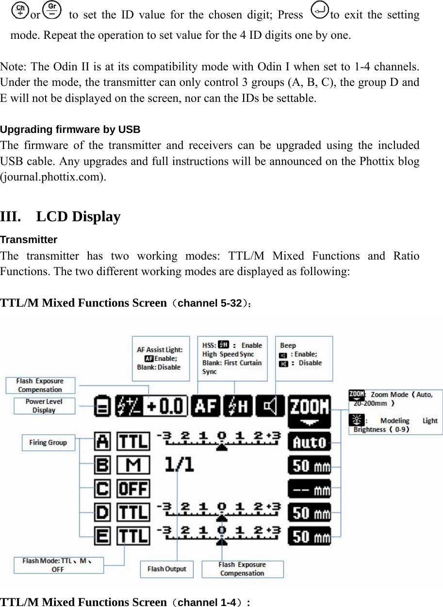 or  to set the ID value for the chosen digit; Press  to exit the setting mode. Repeat the operation to set value for the 4 ID digits one by one.  Note: The Odin II is at its compatibility mode with Odin I when set to 1-4 channels. Under the mode, the transmitter can only control 3 groups (A, B, C), the group D and E will not be displayed on the screen, nor can the IDs be settable.    Upgrading firmware by USB The firmware of the transmitter and receivers can be upgraded using the included USB cable. Any upgrades and full instructions will be announced on the Phottix blog (journal.phottix.com).    III. LCD Display Transmitter The transmitter has two working modes: TTL/M Mixed Functions and Ratio Functions. The two different working modes are displayed as following:    TTL/M Mixed Functions Screen（channel 5-32）：  TTL/M Mixed Functions Screen（channel 1-4）: 
