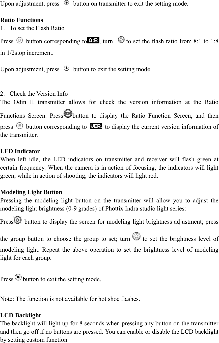 Upon adjustment, press    button on transmitter to exit the setting mode.  Ratio Functions 1. To set the Flash Ratio Press    button corresponding to , turn  to set the flash ratio from 8:1 to 1:8 in 1/2stop increment.  Upon adjustment, press    button to exit the setting mode.  2. Check the Version Info The Odin II transmitter allows for check the version information at the Ratio Functions Screen. Press button to display the Ratio Function Screen, and then press    button corresponding to    to display the current version information of the transmitter.    LED Indicator When left idle, the LED indicators on transmitter and receiver will flash green at certain frequency. When the camera is in action of focusing, the indicators will light green; while in action of shooting, the indicators will light red.  Modeling Light Button Pressing the modeling light button on the transmitter will allow you to adjust the modeling light brightness (0-9 grades) of Phottix Indra studio light series: Press   button to display the screen for modeling light brightness adjustment; press the group button to choose the group to set; turn to set the brightness level of modeling light. Repeat the above operation to set the brightness level of modeling light for each group.  Press button to exit the setting mode.    Note: The function is not available for hot shoe flashes.   LCD Backlight The backlight will light up for 8 seconds when pressing any button on the transmitter and then go off if no buttons are pressed. You can enable or disable the LCD backlight by setting custom function.  