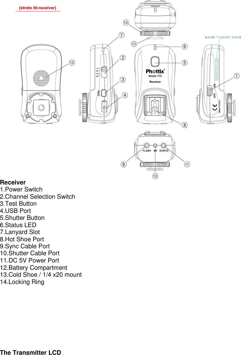  Receiver 1.Power Switch 2.Channel Selection Switch 3.Test Button 4.USB Port 5.Shutter Button 6.Status LED 7.Lanyard Slot 8.Hot Shoe Port 9.Sync Cable Port 10.Shutter Cable Port 11.DC 5V Power Port 12.Battery Compartment 13.Cold Shoe / 1/4 x20 mount 14.Locking Ring          The Transmitter LCD 