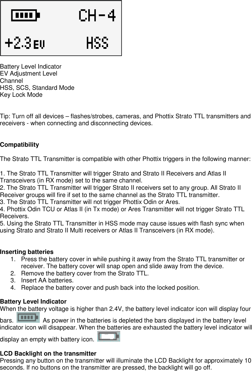   Battery Level Indicator EV Adjustment Level Channel HSS, SCS, Standard Mode Key Lock Mode   Tip: Turn off all devices &ndash; flashes/strobes, cameras, and Phottix Strato TTL transmitters and receivers - when connecting and disconnecting devices.   Compatibility  The Strato TTL Transmitter is compatible with other Phottix triggers in the following manner:   1. The Strato TTL Transmitter will trigger Strato and Strato II Receivers and Atlas II Transceivers (in RX mode) set to the same channel.   2. The Strato TTL Transmitter will trigger Strato II receivers set to any group. All Strato II Receiver groups will fire if set to the same channel as the Strato TTL transmitter.     3. The Strato TTL Transmitter will not trigger Phottix Odin or Ares.   4. Phottix Odin TCU or Atlas II (in Tx mode) or Ares Transmitter will not trigger Strato TTL Receivers.   5. Using the Strato TTL Transmitter in HSS mode may cause issues with flash sync when using Strato and Strato II Multi receivers or Atlas II Transceivers (in RX mode).   Inserting batteries 1.  Press the battery cover in while pushing it away from the Strato TTL transmitter or receiver. The battery cover will snap open and slide away from the device. 2.  Remove the battery cover from the Strato TTL. 3.  Insert AA batteries. 4.  Replace the battery cover and push back into the locked position.  Battery Level Indicator When the battery voltage is higher than 2.4V, the battery level indicator icon will display four bars.    As power in the batteries is depleted the bars displayed in the battery level indicator icon will disappear. When the batteries are exhausted the battery level indicator will display an empty with battery icon.    LCD Backlight on the transmitter Pressing any button on the transmitter will illuminate the LCD Backlight for approximately 10 seconds. If no buttons on the transmitter are pressed, the backlight will go off.  