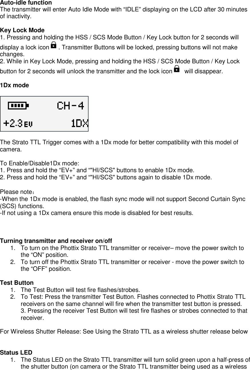 Auto-idle function   The transmitter will enter Auto Idle Mode with &ldquo;IDLE&rdquo; displaying on the LCD after 30 minutes of inactivity.  Key Lock Mode 1. Pressing and holding the HSS / SCS Mode Button / Key Lock button for 2 seconds will display a lock icon . Transmitter Buttons will be locked, pressing buttons will not make changes.   2. While in Key Lock Mode, pressing and holding the HSS / SCS Mode Button / Key Lock button for 2 seconds will unlock the transmitter and the lock icon   will disappear.      1Dx mode    The Strato TTL Trigger comes with a 1Dx mode for better compatibility with this model of camera.    To Enable/Disable1Dx mode:   1. Press and hold the &ldquo;EV+&rdquo; and &ldquo;"HI/SCS" buttons to enable 1Dx mode.   2. Press and hold the &ldquo;EV+&rdquo; and &ldquo;"HI/SCS" buttons again to disable 1Dx mode.  Please note： -When the 1Dx mode is enabled, the flash sync mode will not support Second Curtain Sync (SCS) functions.   -If not using a 1Dx camera ensure this mode is disabled for best results.      Turning transmitter and receiver on/off 1.  To turn on the Phottix Strato TTL transmitter or receiver&ndash; move the power switch to the &ldquo;ON&rdquo; position.     2.  To turn off the Phottix Strato TTL transmitter or receiver - move the power switch to the &ldquo;OFF&rdquo; position.  Test Button   1.  The Test Button will test fire flashes/strobes. 2.  To Test: Press the transmitter Test Button. Flashes connected to Phottix Strato TTL receivers on the same channel will fire when the transmitter test button is pressed.   3. Pressing the receiver Test Button will test fire flashes or strobes connected to that receiver.    For Wireless Shutter Release: See Using the Strato TTL as a wireless shutter release below   Status LED   1.  The Status LED on the Strato TTL transmitter will turn solid green upon a half-press of the shutter button (on camera or the Strato TTL transmitter being used as a wireless 