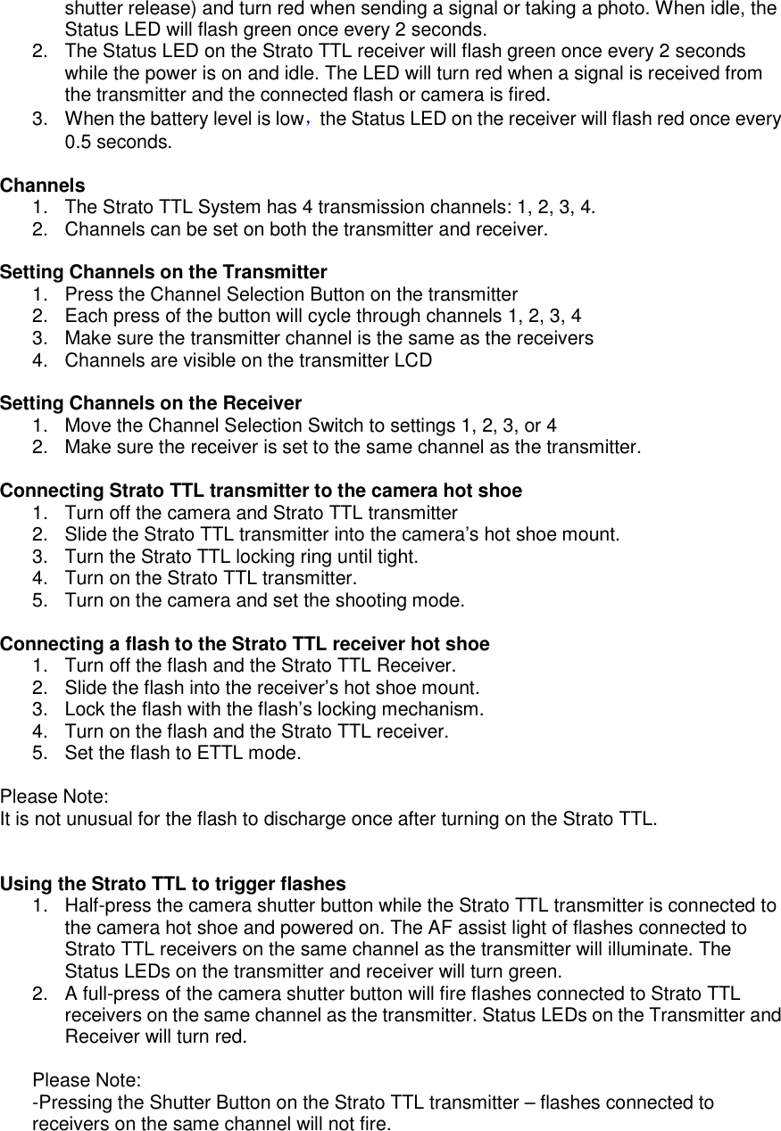 shutter release) and turn red when sending a signal or taking a photo. When idle, the Status LED will flash green once every 2 seconds.     2.  The Status LED on the Strato TTL receiver will flash green once every 2 seconds while the power is on and idle. The LED will turn red when a signal is received from the transmitter and the connected flash or camera is fired.   3.  When the battery level is low，the Status LED on the receiver will flash red once every 0.5 seconds.    Channels 1.  The Strato TTL System has 4 transmission channels: 1, 2, 3, 4. 2.  Channels can be set on both the transmitter and receiver.    Setting Channels on the Transmitter 1.  Press the Channel Selection Button on the transmitter 2.  Each press of the button will cycle through channels 1, 2, 3, 4 3.  Make sure the transmitter channel is the same as the receivers 4.  Channels are visible on the transmitter LCD  Setting Channels on the Receiver 1.  Move the Channel Selection Switch to settings 1, 2, 3, or 4 2.  Make sure the receiver is set to the same channel as the transmitter.  Connecting Strato TTL transmitter to the camera hot shoe 1.  Turn off the camera and Strato TTL transmitter 2.  Slide the Strato TTL transmitter into the camera&rsquo;s hot shoe mount.   3.  Turn the Strato TTL locking ring until tight.   4.  Turn on the Strato TTL transmitter. 5.  Turn on the camera and set the shooting mode.    Connecting a flash to the Strato TTL receiver hot shoe   1.  Turn off the flash and the Strato TTL Receiver. 2.  Slide the flash into the receiver&rsquo;s hot shoe mount.   3.  Lock the flash with the flash&rsquo;s locking mechanism.   4.  Turn on the flash and the Strato TTL receiver.   5.  Set the flash to ETTL mode.  Please Note: It is not unusual for the flash to discharge once after turning on the Strato TTL.     Using the Strato TTL to trigger flashes 1.  Half-press the camera shutter button while the Strato TTL transmitter is connected to the camera hot shoe and powered on. The AF assist light of flashes connected to Strato TTL receivers on the same channel as the transmitter will illuminate. The Status LEDs on the transmitter and receiver will turn green. 2.  A full-press of the camera shutter button will fire flashes connected to Strato TTL receivers on the same channel as the transmitter. Status LEDs on the Transmitter and Receiver will turn red.  Please Note: -Pressing the Shutter Button on the Strato TTL transmitter &ndash; flashes connected to receivers on the same channel will not fire.   