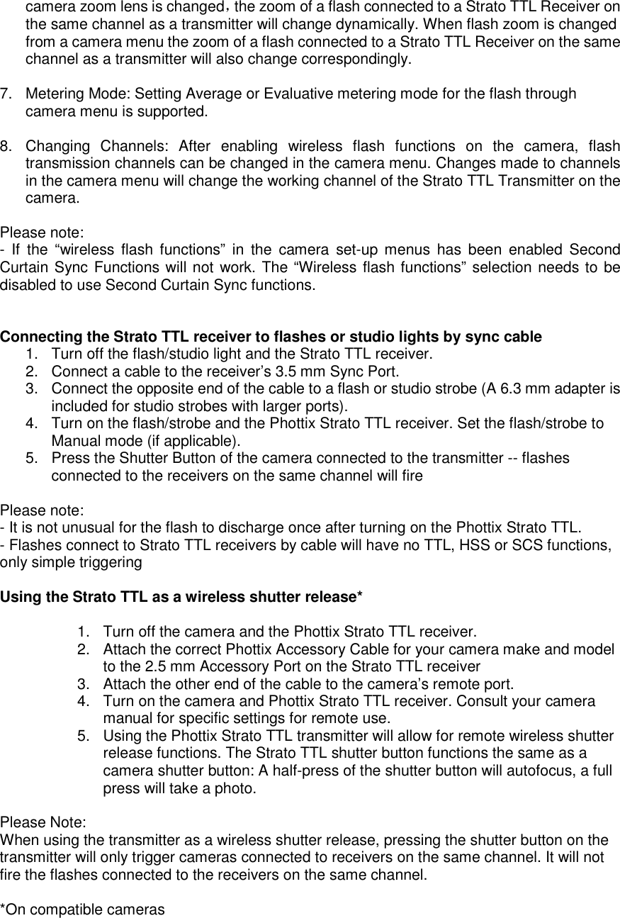 camera zoom lens is changed，the zoom of a flash connected to a Strato TTL Receiver on the same channel as a transmitter will change dynamically. When flash zoom is changed from a camera menu the zoom of a flash connected to a Strato TTL Receiver on the same channel as a transmitter will also change correspondingly.      7.  Metering Mode: Setting Average or Evaluative metering mode for the flash through camera menu is supported.    8.  Changing  Channels:  After  enabling  wireless  flash  functions  on  the  camera,  flash transmission channels can be changed in the camera menu. Changes made to channels in the camera menu will change the working channel of the Strato TTL Transmitter on the camera.    Please note: -  If  the  &ldquo;wireless  flash  functions&rdquo;  in  the  camera  set-up menus  has  been  enabled  Second Curtain Sync Functions will not work. The &ldquo;Wireless flash functions&rdquo; selection needs to be disabled to use Second Curtain Sync functions.     Connecting the Strato TTL receiver to flashes or studio lights by sync cable   1.  Turn off the flash/studio light and the Strato TTL receiver.   2.  Connect a cable to the receiver&rsquo;s 3.5 mm Sync Port. 3.  Connect the opposite end of the cable to a flash or studio strobe (A 6.3 mm adapter is included for studio strobes with larger ports).     4.  Turn on the flash/strobe and the Phottix Strato TTL receiver. Set the flash/strobe to Manual mode (if applicable). 5.  Press the Shutter Button of the camera connected to the transmitter -- flashes connected to the receivers on the same channel will fire  Please note: - It is not unusual for the flash to discharge once after turning on the Phottix Strato TTL. - Flashes connect to Strato TTL receivers by cable will have no TTL, HSS or SCS functions, only simple triggering  Using the Strato TTL as a wireless shutter release*     1.  Turn off the camera and the Phottix Strato TTL receiver.   2.  Attach the correct Phottix Accessory Cable for your camera make and model to the 2.5 mm Accessory Port on the Strato TTL receiver   3.  Attach the other end of the cable to the camera&rsquo;s remote port.   4.  Turn on the camera and Phottix Strato TTL receiver. Consult your camera manual for specific settings for remote use.   5.  Using the Phottix Strato TTL transmitter will allow for remote wireless shutter release functions. The Strato TTL shutter button functions the same as a camera shutter button: A half-press of the shutter button will autofocus, a full press will take a photo.    Please Note: When using the transmitter as a wireless shutter release, pressing the shutter button on the transmitter will only trigger cameras connected to receivers on the same channel. It will not fire the flashes connected to the receivers on the same channel.    *On compatible cameras 