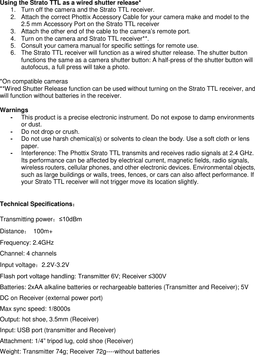  Using the Strato TTL as a wired shutter release*           1.  Turn off the camera and the Strato TTL receiver.   2.  Attach the correct Phottix Accessory Cable for your camera make and model to the 2.5 mm Accessory Port on the Strato TTL receiver   3.  Attach the other end of the cable to the camera&rsquo;s remote port.   4.  Turn on the camera and Strato TTL receiver**.   5.  Consult your camera manual for specific settings for remote use.   6.  The Strato TTL receiver will function as a wired shutter release. The shutter button functions the same as a camera shutter button: A half-press of the shutter button will autofocus, a full press will take a photo.    *On compatible cameras **Wired Shutter Release function can be used without turning on the Strato TTL receiver, and will function without batteries in the receiver.    Warnings -  This product is a precise electronic instrument. Do not expose to damp environments or dust.   -  Do not drop or crush. -  Do not use harsh chemical(s) or solvents to clean the body. Use a soft cloth or lens paper.     -  Interference: The Phottix Strato TTL transmits and receives radio signals at 2.4 GHz. Its performance can be affected by electrical current, magnetic fields, radio signals, wireless routers, cellular phones, and other electronic devices. Environmental objects, such as large buildings or walls, trees, fences, or cars can also affect performance. If your Strato TTL receiver will not trigger move its location slightly.   Technical Specifications：  Transmitting power：&le;10dBm Distance：  100m+ Frequency: 2.4GHz Channel: 4 channels Input voltage：2.2V-3.2V Flash port voltage handling: Transmitter 6V; Receiver &le;300V Batteries: 2xAA alkaline batteries or rechargeable batteries (Transmitter and Receiver); 5V DC on Receiver (external power port) Max sync speed: 1/8000s Output: hot shoe, 3.5mm (Receiver) Input: USB port (transmitter and Receiver) Attachment: 1/4&rdquo; tripod lug, cold shoe (Receiver) Weight: Transmitter 74g; Receiver 72g----without batteries   
