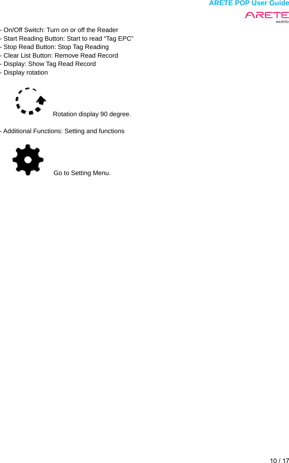  ARETE POP User Guide 10 / 17  - On/Off Switch: Turn on or off the Reader - Start Reading Button: Start to read &ldquo;Tag EPC&rdquo; - Stop Read Button: Stop Tag Reading - Clear List Button: Remove Read Record - Display: Show Tag Read Record - Display rotation        Rotation display 90 degree.  - Additional Functions: Setting and functions     Go to Setting Menu.   
