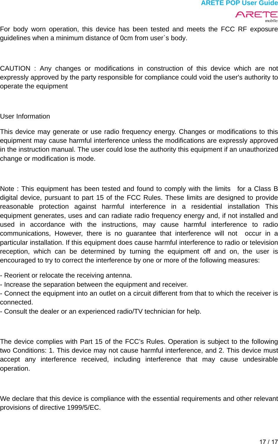  ARETE POP User Guide 17 / 17  For body worn operation, this device has been tested and meets the FCC RF exposure guidelines when a minimum distance of 0cm from user`s body.  CAUTION : Any changes or modifications in construction of this device which are not expressly approved by the party responsible for compliance could void the user's authority to operate the equipment  User Information This device may generate or use radio frequency energy. Changes or modifications to this equipment may cause harmful interference unless the modifications are expressly approved in the instruction manual. The user could lose the authority this equipment if an unauthorized change or modification is mode.  Note : This equipment has been tested and found to comply with the limits  for a Class B digital device, pursuant to part 15 of the FCC Rules. These limits are designed to provide reasonable protection against harmful interference in a residential installation This equipment generates, uses and can radiate radio frequency energy and, if not installed and used in accordance with the instructions, may cause harmful interference to radio communications, However, there is no guarantee that interference will not  occur in a particular installation. If this equipment does cause harmful interference to radio or television reception, which can be determined by turning the equipment off and on, the user is encouraged to try to correct the interference by one or more of the following measures:   - Reorient or relocate the receiving antenna.   - Increase the separation between the equipment and receiver.   - Connect the equipment into an outlet on a circuit different from that to which the receiver is connected.  - Consult the dealer or an experienced radio/TV technician for help.  The device complies with Part 15 of the FCC&rsquo;s Rules. Operation is subject to the following two Conditions: 1. This device may not cause harmful interference, and 2. This device must accept any interference received, including interference that may cause undesirable operation.  We declare that this device is compliance with the essential requirements and other relevant provisions of directive 1999/5/EC. 