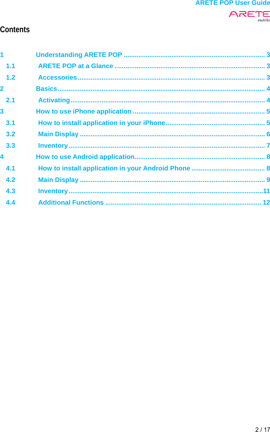  ARETE POP User Guide 2 / 17  Contents  1 Understanding ARETE POP ............................................................................. 3 1.1 ARETE POP at a Glance .................................................................................. 3 1.2 Accessories ......................................................................................................  3 2 Basics ................................................................................................................. 4 2.1 Activating .......................................................................................................... 4 3 How to use iPhone application ........................................................................ 5 3.1 How to install application in your iPhone ...................................................... 5 3.2 Main Display ..................................................................................................... 6 3.3 Inventory ...........................................................................................................  7 4 How to use Android application ....................................................................... 8 4.1 How to install application in your Android Phone ........................................ 8 4.2 Main Display ..................................................................................................... 9 4.3 Inventory .......................................................................................................... 11 4.4 Additional Functions ..................................................................................... 12     