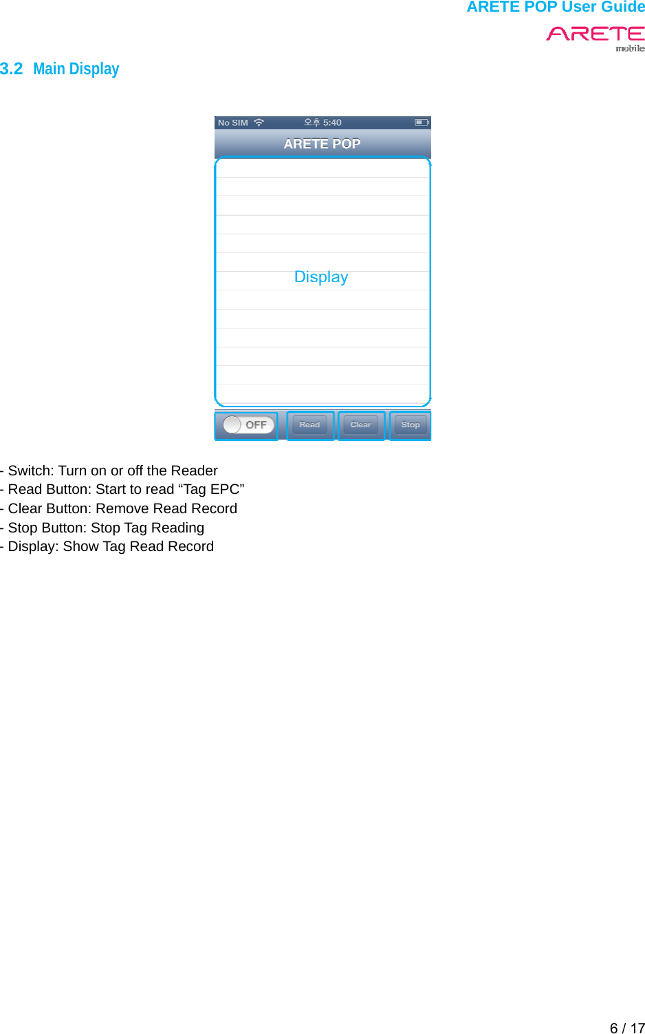  ARETE POP User Guide 6 / 17  3.2  Main Display     - Switch: Turn on or off the Reader - Read Button: Start to read &ldquo;Tag EPC&rdquo; - Clear Button: Remove Read Record - Stop Button: Stop Tag Reading - Display: Show Tag Read Record    