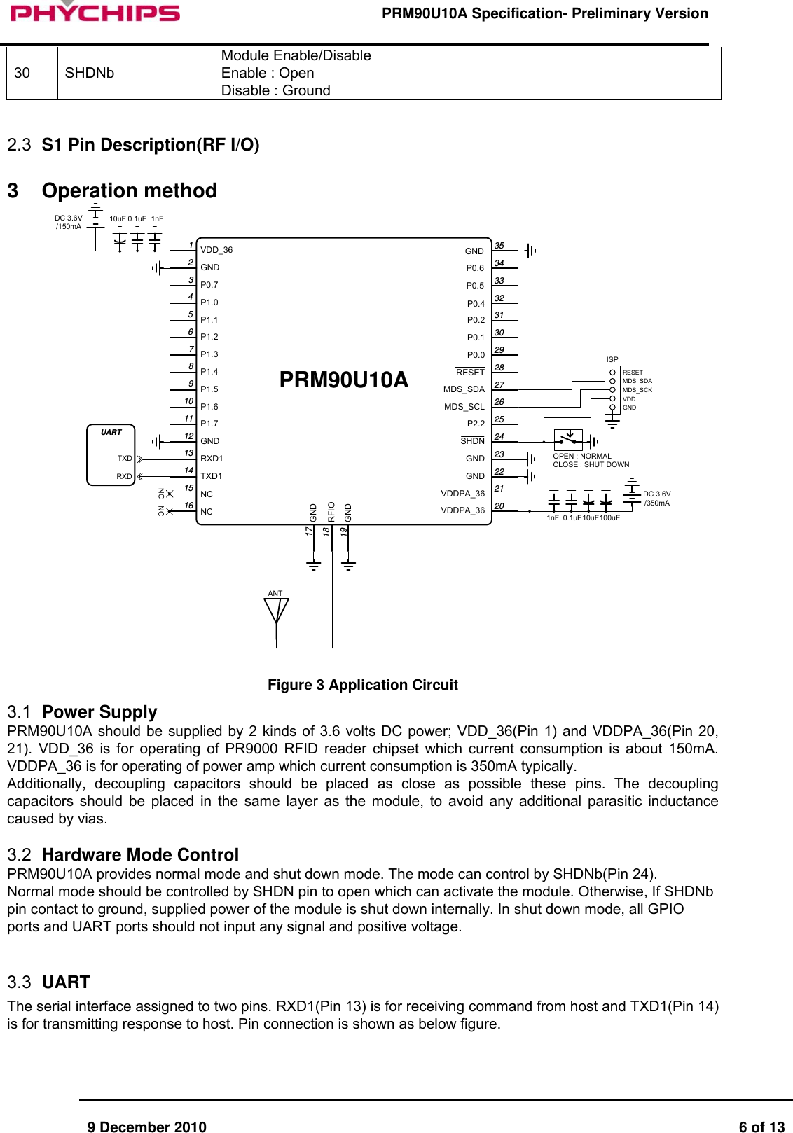      9 December 2010  6 of 13      PRM90U10A Specification- Preliminary Version     30 SHDNb Module Enable/Disable Enable : Open Disable : Ground   2.3  S1 Pin Description(RF I/O)   3 Operation method DC 3.6V/150mADC 3.6V/350mANC NCANT1nF0.1uF10uF1nF 0.1uF10uF100uFISPRESETMDS_SDAMDS_SCKVDDGNDOPEN : NORMALCLOSE : SHUT DOWNUARTTXDRXDPRM90U10AVDD_36GNDNCTXD1RXD1GNDP1.7P1.6P1.5P1.4P1.3P1.2P1.1P1.0P0.7P0.6P0.5GNDRFIOGNDNCGNDP0.4VDDPA_36VDDPA_36GNDGNDSHDNP2.2MDS_SCLMDS_SDARESETP0.0P0.1P0.21234567891011121314151617181920212223242526272829303132333435  Figure 3 Application Circuit 3.1  Power Supply PRM90U10A should be supplied by 2 kinds of 3.6 volts DC power; VDD_36(Pin 1) and VDDPA_36(Pin 20, 21). VDD_36 is for operating of PR9000 RFID reader chipset which current consumption is about 150mA. VDDPA_36 is for operating of power amp which current consumption is 350mA typically. Additionally, decoupling capacitors should be placed as close as possible these pins. The decoupling capacitors should be placed in the same layer as the module, to avoid any additional parasitic inductance caused by vias.  3.2  Hardware Mode Control PRM90U10A provides normal mode and shut down mode. The mode can control by SHDNb(Pin 24).  Normal mode should be controlled by SHDN pin to open which can activate the module. Otherwise, If SHDNb pin contact to ground, supplied power of the module is shut down internally. In shut down mode, all GPIO ports and UART ports should not input any signal and positive voltage.   3.3  UART  The serial interface assigned to two pins. RXD1(Pin 13) is for receiving command from host and TXD1(Pin 14) is for transmitting response to host. Pin connection is shown as below figure.  
