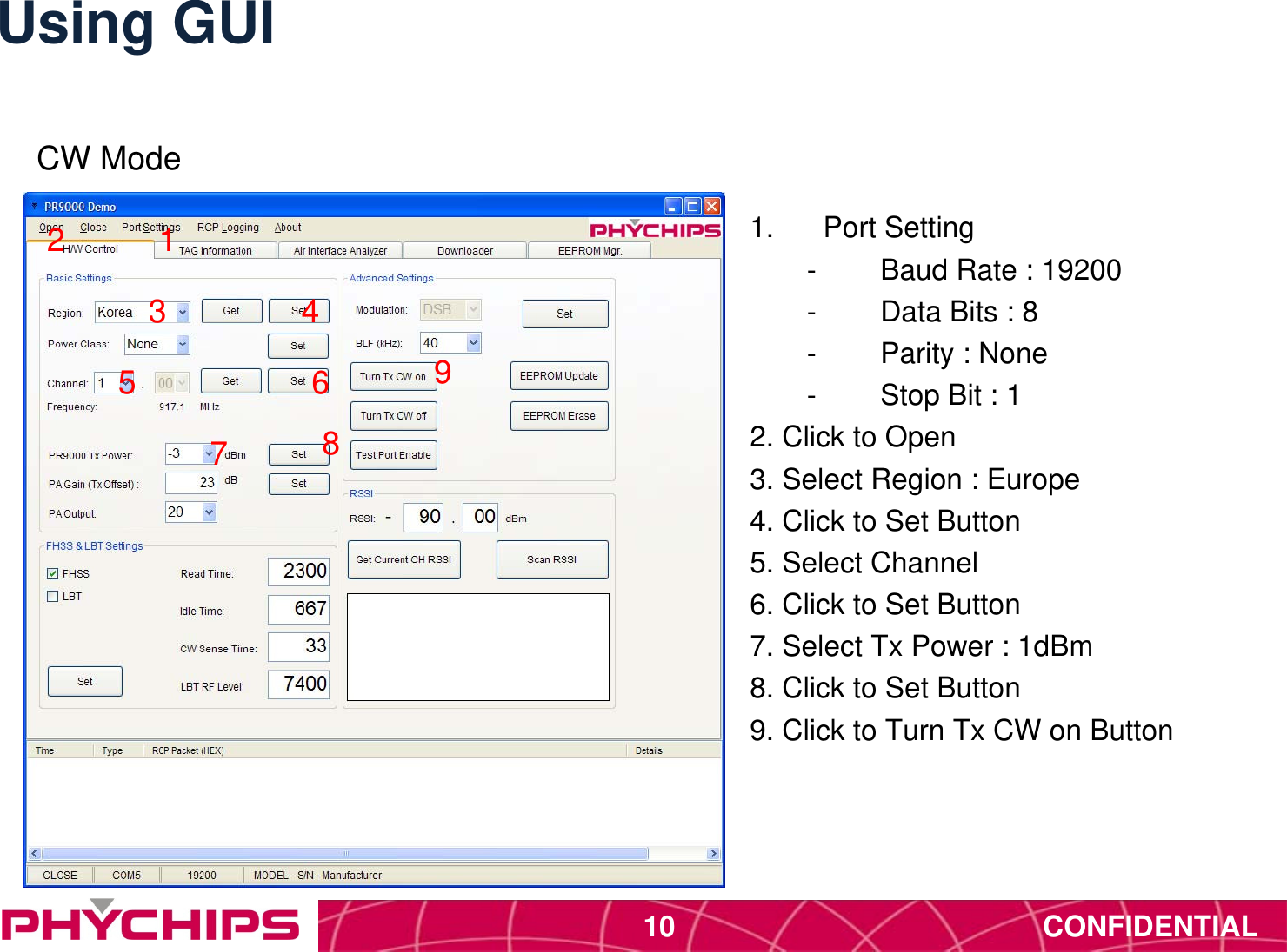 CONFIDENTIAL10Using GUI1.  Port Setting-  Baud Rate : 19200-  Data Bits : 8-  Parity : None-  Stop Bit : 12. Click to Open3. Select Region : Europe4. Click to Set Button5. Select Channel6. Click to Set Button7. Select Tx Power : 1dBm8. Click to Set Button9. Click to Turn Tx CW on Button123 45 6789CW Mode