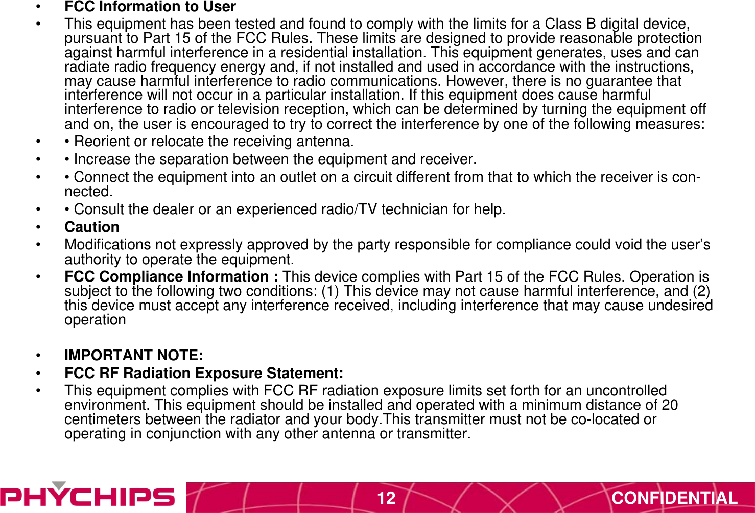 CONFIDENTIAL12&bull;  FCC Information to User&bull;  This equipment has been tested and found to comply with the limits for a Class B digital device, pursuant to Part 15 of the FCC Rules. These limits are designed to provide reasonable protection against harmful interference in a residential installation. This equipment generates, uses and can radiate radio frequency energy and, if not installed and used in accordance with the instructions, may cause harmful interference to radio communications. However, there is no guarantee that interference will not occur in a particular installation. If this equipment does cause harmful interference to radio or television reception, which can be determined by turning the equipment off and on, the user is encouraged to try to correct the interference by one of the following measures:&bull;  &bull; Reorient or relocate the receiving antenna.&bull;  &bull; Increase the separation between the equipment and receiver.&bull;  &bull; Connect the equipment into an outlet on a circuit different from that to which the receiver is con- nected.&bull;  &bull; Consult the dealer or an experienced radio/TV technician for help.&bull;  Caution&bull;  Modifications not expressly approved by the party responsible for compliance could void the user&rsquo;s authority to operate the equipment.&bull;  FCC Compliance Information : This device complies with Part 15 of the FCC Rules. Operation is subject to the following two conditions: (1) This device may not cause harmful interference, and (2) this device must accept any interference received, including interference that may cause undesired operation&bull;  IMPORTANT NOTE:&bull;  FCC RF Radiation Exposure Statement:&bull;  This equipment complies with FCC RF radiation exposure limits set forth for an uncontrolled environment. This equipment should be installed and operated with a minimum distance of 20 centimeters between the radiator and your body.This transmitter must not be co-located or operating in conjunction with any other antenna or transmitter. 