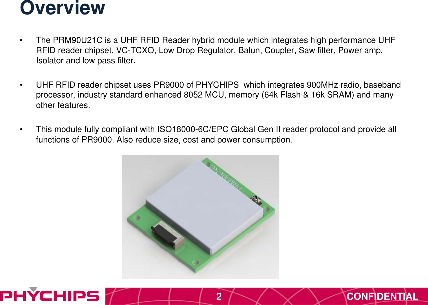 CONFIDENTIAL2Overview&bull;  The PRM90U21C is a UHF RFID Reader hybrid module which integrates high performance UHF RFID reader chipset, VC-TCXO, Low Drop Regulator, Balun, Coupler, Saw filter, Power amp, Isolator and low pass filter.&bull;  UHF RFID reader chipset uses PR9000 of PHYCHIPS  which integrates 900MHz radio, baseband processor, industry standard enhanced 8052 MCU, memory (64k Flash &amp; 16k SRAM) and many other features.&bull;  This module fully compliant with ISO18000-6C/EPC Global Gen II reader protocol and provide all functions of PR9000. Also reduce size, cost and power consumption. 